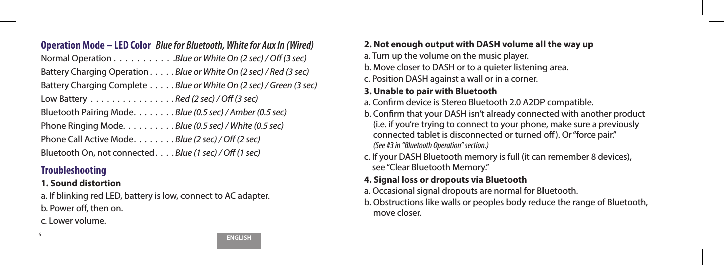 ENGLISH6Operation Mode &ndash; LED Color   Blue for Bluetooth, White for Aux In (Wired)Normal Operation .  .  .  .  .  .  .  .  .  .  .Blue or White On (2 sec) / O (3 sec)Battery Charging Operation .  .  .  .  . Blue or White On (2 sec) / Red (3 sec)Battery Charging Complete  .  .  .  .  . Blue or White On (2 sec) / Green (3 sec)Low Battery  .  .  .  .  .  .  .  .  .  .  .  .  .  .  .  . Red (2 sec) / O (3 sec)Bluetooth Pairing Mode.  .  .  .  .  .  .  . Blue (0.5 sec) / Amber (0.5 sec)Phone Ringing Mode.  .  .  .  .  .  .  .  .  . Blue (0.5 sec) / White (0.5 sec)Phone Call Active Mode.  .  .  .  .  .  .  . Blue (2 sec) / O (2 sec)Bluetooth On, not connected .  .  .  . Blue (1 sec) / O (1 sec)Troubleshooting1. Sound distortiona.  If blinking red LED, battery is low, connect to AC adapter.b.  Power o, then on.c.  Lower volume.2.  Not enough output with DASH volume all the way upa.  Turn up the volume on the music player.b.  Move closer to DASH or to a quieter listening area.c.  Position DASH against a wall or in a corner.3.  Unable to pair with Bluetootha.  Conrm device is Stereo Bluetooth 2.0 A2DP compatible.b.  Conrm that your DASH isn&rsquo;t already connected with another product  (i.e. if you&rsquo;re trying to connect to your phone, make sure a previously  connected tablet is disconnected or turned o). Or &ldquo;force pair.&rdquo;  (See #3 in &ldquo;Bluetooth Operation&rdquo; section.)c.  If your DASH Bluetooth memory is full (it can remember 8 devices),  see &ldquo;Clear Bluetooth Memory.&rdquo;4.  Signal loss or dropouts via Bluetootha.  Occasional signal dropouts are normal for Bluetooth.b.  Obstructions like walls or peoples body reduce the range of Bluetooth,  move closer.
