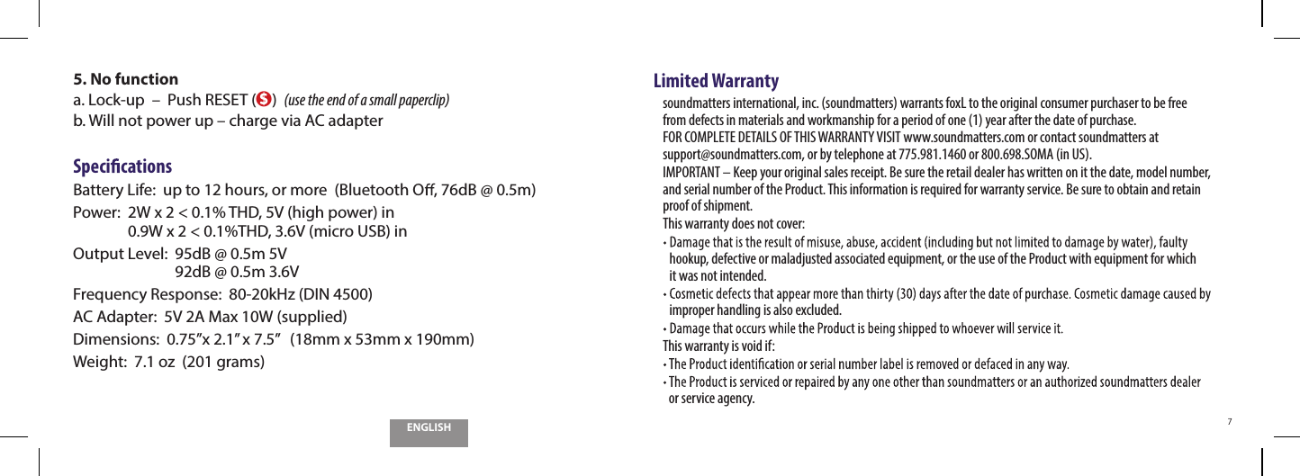 ENGLISH75.  No functiona.  Lock-up  &ndash;  Push RESET ($)  (use the end of a small paperclip)b.  Will not power up &ndash; charge via AC adapterSpeci cationsBattery Life:   up to 12 hours, or more  (Bluetooth O , 76dB @ 0.5m)Power:   2W x 2 < 0.1% THD, 5V (high power) in 0.9W x 2 < 0.1%THD, 3.6V (micro USB) inOutput Level:   95dB @ 0.5m 5V 92dB @ 0.5m 3.6VFrequency Response:  80-20kHz (DIN 4500)AC Adapter:  5V 2A Max 10W (supplied)Dimensions:   0.75&rdquo;x 2.1&rdquo; x 7.5&rdquo;   (18mm x 53mm x 190mm)Weight:  7.1 oz  (201 grams)Limited Warrantysoundmatters international, inc. (soundmatters) warrants foxL to the original consumer purchaser to be free  from defects in materials and workmanship for a period of one (1) year after the date of purchase. FOR COMPLETE DETAILS OF THIS WARRANTY VISIT www.soundmatters.com or contact soundmatters at  support@soundmatters.com, or by telephone at 775.981.1460 or 800.698.SOMA (in US).IMPORTANT &ndash; Keep your original sales receipt. Be sure the retail dealer has written on it the date, model number, and serial number of the Product. This information is required for warranty service. Be sure to obtain and retain proof of shipment.This warranty does not cover:hookup, defective or maladjusted associated equipment, or the use of the Product with equipment for which  it was not intended.improper handling is also excluded.This warranty is void if: or service agency.