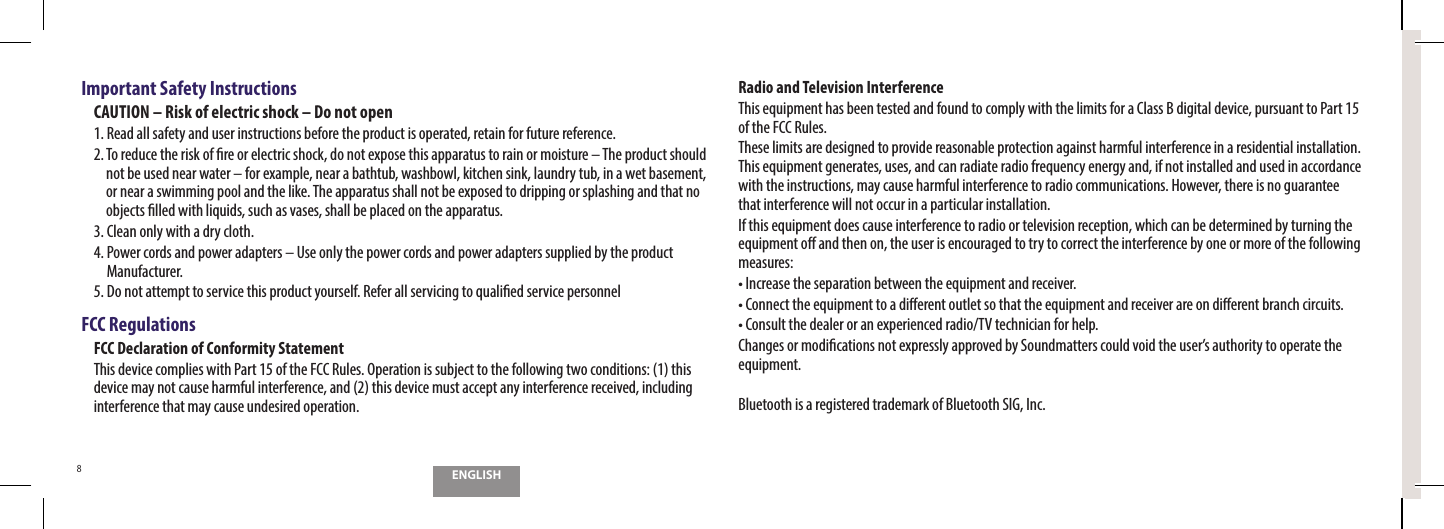 ENGLISH8Important Safety InstructionsCAUTION &ndash; Risk of electric shock &ndash; Do not open1. Read all safety and user instructions before the product is operated, retain for future reference.5PSFEVDFUIFSJTLPG&ouml;SFPSFMFDUSJDTIPDLEPOPUFYQPTFUIJTBQQBSBUVTUPSBJOPSNPJTUVSFo5IFQSPEVDUTIPVMEnot be used near water &ndash; for example, near a bathtub, washbowl, kitchen sink, laundry tub, in a wet basement, or near a swimming pool and the like. The apparatus shall not be exposed to dripping or splashing and that no PCKFDUT&ouml;MMFEXJUIMJRVJETTVDIBTWBTFTTIBMMCFQMBDFEPOUIFBQQBSBUVT$MFBOPOMZXJUIBESZDMPUI4.  Power cords and power adapters &ndash; Use only the power cords and power adapters supplied by the product Manufacturer.  %POPUBUUFNQUUPTFSWJDFUIJTQSPEVDUZPVSTFMG3FGFSBMMTFSWJDJOHUPRVBMJ&ouml;FETFSWJDFQFSTPOOFMFCC RegulationsFCC Declaration of Conformity StatementThis device complies with Part 15 of the FCC Rules. Operation is subject to the following two conditions: (1) this device may not cause harmful interference, and (2) this device must accept any interference received, including interference that may cause undesired operation.Radio and Television InterferenceThis equipment has been tested and found to comply with the limits for a Class B digital device, pursuant to Part 15 of the FCC Rules.These limits are designed to provide reasonable protection against harmful interference in a residential installation. This equipment generates, uses, and can radiate radio frequency energy and, if not installed and used in accordance with the instructions, may cause harmful interference to radio communications. However, there is no guarantee that interference will not occur in a particular installation.If this equipment does cause interference to radio or television reception, which can be determined by turning the equipment o and then on, the user is encouraged to try to correct the interference by one or more of the following measures:t*ODSFBTFUIFTFQBSBUJPOCFUXFFOUIFFRVJQNFOUBOESFDFJWFSt$POOFDUUIFFRVJQNFOUUPBEJ&ograve;FSFOUPVUMFUTPUIBUUIFFRVJQNFOUBOESFDFJWFSBSFPOEJ&ograve;FSFOUCSBODIDJSDVJUTt$POTVMUUIFEFBMFSPSBOFYQFSJFODFESBEJP57UFDIOJDJBOGPSIFMQ$IBOHFTPSNPEJ&ouml;DBUJPOTOPUFYQSFTTMZBQQSPWFECZ4PVOENBUUFSTDPVMEWPJEUIFVTFSTBVUIPSJUZUPPQFSBUFUIFequipment.Bluetooth is a registered trademark of Bluetooth SIG, Inc.