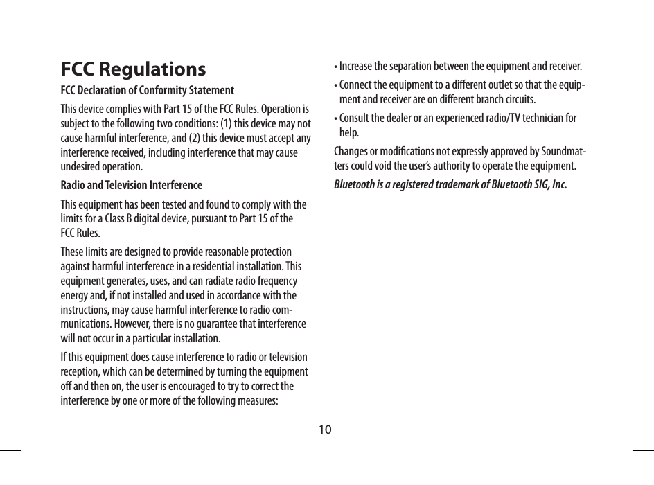 10FCC RegulationsFCC Declaration of Conformity StatementThis device complies with Part 15 of the FCC Rules. Operation is subject to the following two conditions: (1) this device may not cause harmful interference, and (2) this device must accept any interference received, including interference that may cause undesired operation.Radio and Television InterferenceThis equipment has been tested and found to comply with the limits for a Class B digital device, pursuant to Part 15 of the FCC Rules.These limits are designed to provide reasonable protection against harmful interference in a residential installation. This equipment generates, uses, and can radiate radio frequency energy and, if not installed and used in accordance with the instructions, may cause harmful interference to radio com-munications. However, there is no guarantee that interference will not occur in a particular installation.If this equipment does cause interference to radio or television reception, which can be determined by turning the equipment o and then on, the user is encouraged to try to correct the interference by one or more of the following measures:&bull; Increase the separation between the equipment and receiver.&bull;  Connect the equipment to a dierent outlet so that the equip-ment and receiver are on dierent branch circuits.&bull;  Consult the dealer or an experienced radio/TV technician for help.Changes or modications not expressly approved by Soundmat-ters could void the user&rsquo;s authority to operate the equipment.Bluetooth is a registered trademark of Bluetooth SIG, Inc.Entr&eacute;e Audio (mini connecteur  st&eacute;r&eacute;o de 3.5mm)Entr&eacute;e d&rsquo;Alimentation (se branche &agrave; une prise de 5V)Grille articul&eacute;e(ouvrir pour une  stabilit&eacute; suppl&eacute;mentaire)