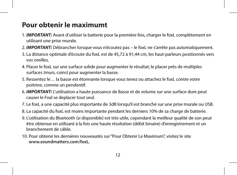 12Pour obtenir le maximumt1.  IMPORTANT: Avant d&rsquo;utiliser la batterie pour la premi&egrave;re fois, charger le foxL compl&egrave;tement en utilisant une prise murale.2.  IMPORTANT: D&eacute;brancher lorsque vous n&rsquo;&eacute;coutez pas &ndash; le foxL ne s&rsquo;arr&ecirc;te pas automatiquement.3.  La distance optimale d&rsquo;&eacute;coute du foxL est de 45,72 &agrave; 91,44 cm, les haut-parleurs positionn&eacute;s vers vos oreilles.4.  Placer le foxL sur une surface solide pour augmenter le r&eacute;sultat; le placer pr&egrave;s de multiples surfaces (murs, coins) pour augmenter la basse.5.  Ressentez le&hellip; la basse est &eacute;tonnante lorsque vous tenez ou attachez le foxL contre votre poitrine, comme un pendentif.6.  IMPORTANT: L&rsquo;utilisation a haute puissance de Basse et de volume sur une surface dure peut causer le Foxl se deplacer tout seul.7.  Le foxL a une capacit&eacute; plus importante de 3dB lorsqu&rsquo;il est branch&eacute; sur une prise murale ou USB.8.  La capacit&eacute; du foxL est moins importante pendant les derniers 10% de sa charge de batterie.9.  L&rsquo;utilisation du Bluetooth (si disponible) est tr&egrave;s utile, cependant la meilleur qualit&eacute; de son peut &ecirc;tre obtenue en utilisant &agrave; la fois une haute r&eacute;solution (d&eacute;bit binaire) d&rsquo;enregistrement et un branchement de c&acirc;ble.10.  Pour obtenir les derni&egrave;res nouveaut&eacute;s sur &ldquo;Pour Obtenir Le Maximum&rdquo;, visitez le site  www.soundmatters.com/foxL.