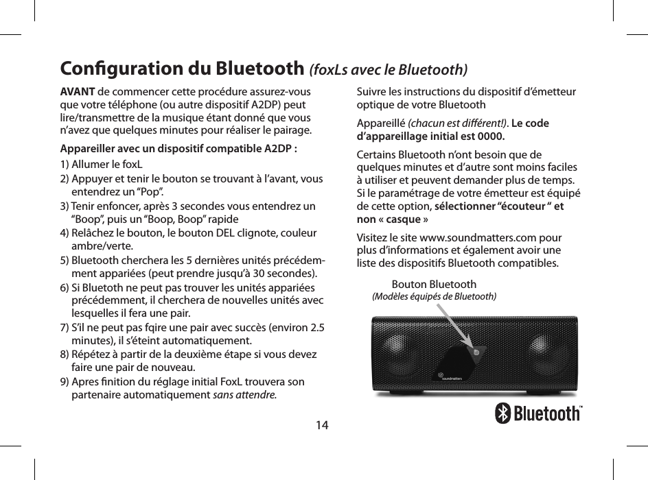 14AVANT de commencer cette proc&eacute;dure assurez-vous  que votre t&eacute;l&eacute;phone (ou autre dispositif A2DP) peut  lire/transmettre de la musique &eacute;tant donn&eacute; que vous  n&rsquo;avez que quelques minutes pour r&eacute;aliser le pairage.Appareiller avec un dispositif compatible A2DP :1) Allumer le foxL 2)  Appuyer et tenir le bouton se trouvant &agrave; l&rsquo;avant, vous entendrez un &ldquo;Pop&rdquo;. 3)  Tenir enfoncer, apr&egrave;s 3 secondes vous entendrez un &ldquo;Boop&rdquo;, puis un &ldquo;Boop, Boop&rdquo; rapide4)  Rel&acirc;chez le bouton, le bouton DEL clignote, couleur ambre/verte. 5)  Bluetooth cherchera les 5 derni&egrave;res unit&eacute;s pr&eacute;c&eacute;dem-ment appari&eacute;es (peut prendre jusqu&rsquo;&agrave; 30 secondes).6)  Si Bluetoth ne peut pas trouver les unit&eacute;s appari&eacute;es pr&eacute;c&eacute;demment, il cherchera de nouvelles unit&eacute;s avec lesquelles il fera une pair.7)  S&rsquo;il ne peut pas fqire une pair avec succ&egrave;s (environ 2.5 minutes), il s&rsquo;&eacute;teint automatiquement.8)  R&eacute;p&eacute;tez &agrave; partir de la deuxi&egrave;me &eacute;tape si vous devez  faire une pair de nouveau.9)  Apres nition du r&eacute;glage initial FoxL trouvera son partenaire automatiquement sans attendre.Conguration du Bluetooth (foxLs avec le Bluetooth)Suivre les instructions du dispositif d&rsquo;&eacute;metteur optique de votre BluetoothAppareill&eacute; (chacun est di&eacute;rent!). Le code d&rsquo;appareillage initial est 0000.Certains Bluetooth n&rsquo;ont besoin que de quelques minutes et d&rsquo;autre sont moins faciles &agrave; utiliser et peuvent demander plus de temps. Si le param&eacute;trage de votre &eacute;metteur est &eacute;quip&eacute; de cette option, s&eacute;lectionner &ldquo;&eacute;couteur &ldquo; et non &laquo; casque &raquo;Visitez le site www.soundmatters.com pour plus d&rsquo;informations et &eacute;galement avoir une liste des dispositifs Bluetooth compatibles.Bouton Bluetooth (Mod&egrave;les &eacute;quip&eacute;s de Bluetooth)