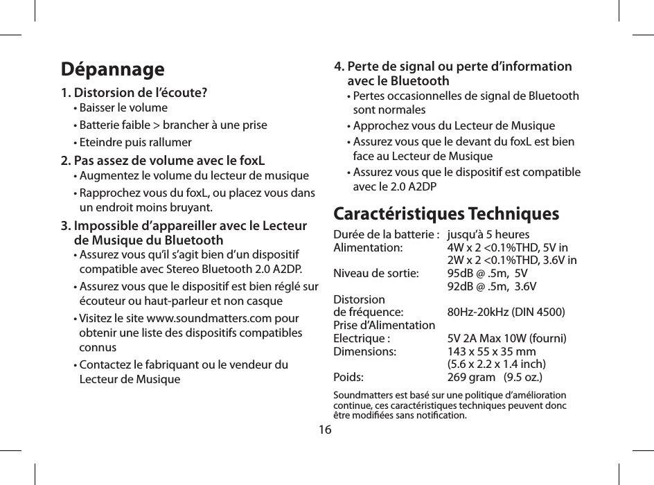 16D&eacute;pannage1. Distorsion de l&rsquo;&eacute;coute?&bull; Baisser le volume&bull; Batterie faible > brancher &agrave; une prise&bull; Eteindre puis rallumer2. Pas assez de volume avec le foxL &bull; Augmentez le volume du lecteur de musique&bull;  Rapprochez vous du foxL, ou placez vous dans  un endroit moins bruyant.3.  Impossible d&rsquo;appareiller avec le Lecteur  de Musique du Bluetooth &bull;  Assurez vous qu&rsquo;il s&rsquo;agit bien d&rsquo;un dispositif compatible avec Stereo Bluetooth 2.0 A2DP.&bull;  Assurez vous que le dispositif est bien r&eacute;gl&eacute; sur &eacute;couteur ou haut-parleur et non casque&bull;  Visitez le site www.soundmatters.com pour obtenir une liste des dispositifs compatibles connus&bull;  Contactez le fabriquant ou le vendeur du Lecteur de MusiqueCaract&eacute;ristiques TechniquesDur&eacute;e de la batterie :   jusqu&rsquo;&agrave; 5 heuresAlimentation:   4W x 2 <0.1%THD, 5V in  2W x 2 <0.1%THD, 3.6V inNiveau de sortie:   95dB @ .5m,  5V  92dB @ .5m,  3.6VDistorsion  de fr&eacute;quence:   80Hz-20kHz (DIN 4500)Prise d&rsquo;Alimentation  Electrique :  5V 2A Max 10W (fourni)Dimensions:   143 x 55 x 35 mm  (5.6 x 2.2 x 1.4 inch)Poids:   269 gram   (9.5 oz.)Soundmatters est bas&eacute; sur une politique d&rsquo;am&eacute;lioration continue, ces caract&eacute;ristiques techniques peuvent donc  &ecirc;tre modi&eacute;es sans notication. 4.  Perte de signal ou perte d&rsquo;information  avec le Bluetooth&bull;  Pertes occasionnelles de signal de Bluetooth sont normales&bull; Approchez vous du Lecteur de Musique&bull;  Assurez vous que le devant du foxL est bien  face au Lecteur de Musique&bull;  Assurez vous que le dispositif est compatible  avec le 2.0 A2DP 
