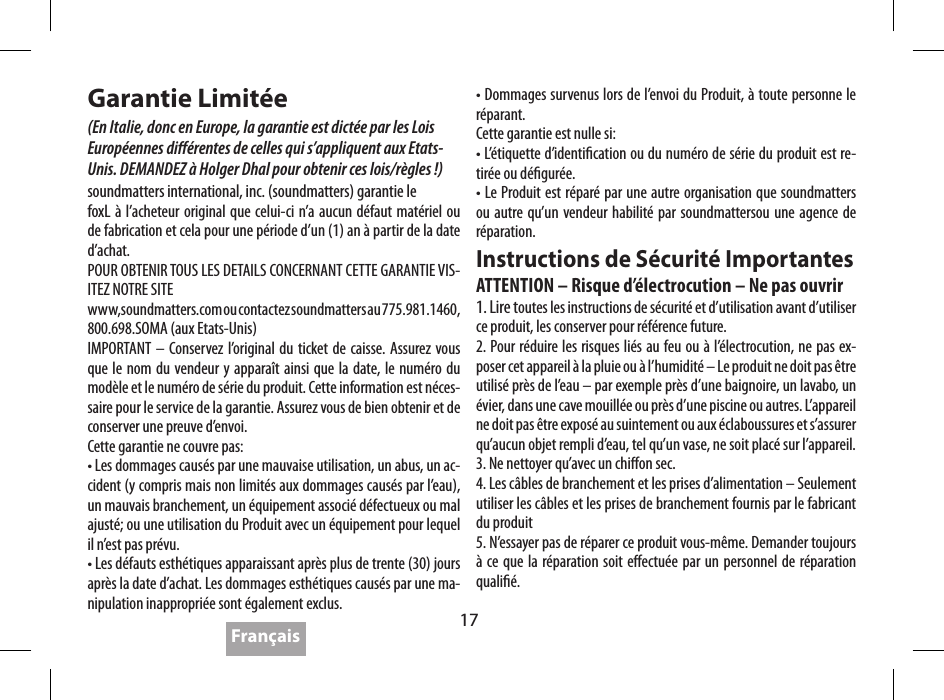 17Garantie Limit&eacute;e(En Italie, donc en Europe, la garantie est dict&eacute;e par les Lois  Europ&eacute;ennes di&eacute;rentes de celles qui s&rsquo;appliquent aux Etats-Unis. DEMANDEZ &agrave; Holger Dhal pour obtenir ces lois/r&egrave;gles !)soundmatters international, inc. (soundmatters) garantie lefoxL &agrave; l&rsquo;acheteur original que celui-ci n&rsquo;a aucun d&eacute;faut mat&eacute;riel ou de fabrication et cela pour une p&eacute;riode d&rsquo;un (1) an &agrave; partir de la date d&rsquo;achat.POUR OBTENIR TOUS LES DETAILS CONCERNANT CETTE GARANTIE VIS-ITEZ NOTRE SITEwww,soundmatters.com ou contactez soundmatters au 775.981.1460, 800.698.SOMA (aux Etats-Unis)IMPORTANT &ndash; Conservez l&rsquo;original du ticket de caisse. Assurez vous que le nom du vendeur y appara&icirc;t ainsi que la date, le num&eacute;ro du mod&egrave;le et le num&eacute;ro de s&eacute;rie du produit. Cette information est n&eacute;ces-saire pour le service de la garantie. Assurez vous de bien obtenir et de conserver une preuve d&rsquo;envoi. Cette garantie ne couvre pas:&bull; Les dommages caus&eacute;s par une mauvaise utilisation, un abus, un ac-cident (y compris mais non limit&eacute;s aux dommages caus&eacute;s par l&rsquo;eau), un mauvais branchement, un &eacute;quipement associ&eacute; d&eacute;fectueux ou mal ajust&eacute;; ou une utilisation du Produit avec un &eacute;quipement pour lequel il n&rsquo;est pas pr&eacute;vu.&bull; Les d&eacute;fauts esth&eacute;tiques apparaissant apr&egrave;s plus de trente (30) jours apr&egrave;s la date d&rsquo;achat. Les dommages esth&eacute;tiques caus&eacute;s par une ma-nipulation inappropri&eacute;e sont &eacute;galement exclus.&bull; Dommages survenus lors de l&rsquo;envoi du Produit, &agrave; toute personne le r&eacute;parant.Cette garantie est nulle si:&bull; L&rsquo;&eacute;tiquette d&rsquo;identication ou du num&eacute;ro de s&eacute;rie du produit est re-tir&eacute;e ou d&eacute;gur&eacute;e.&bull; Le Produit est r&eacute;par&eacute; par une autre organisation que soundmatters ou autre qu&rsquo;un vendeur habilit&eacute; par soundmattersou une agence de r&eacute;paration.Instructions de S&eacute;curit&eacute; ImportantesATTENTION &ndash; Risque d&rsquo;&eacute;lectrocution &ndash; Ne pas ouvrir1. Lire toutes les instructions de s&eacute;curit&eacute; et d&rsquo;utilisation avant d&rsquo;utiliser ce produit, les conserver pour r&eacute;f&eacute;rence future.2. Pour r&eacute;duire les risques li&eacute;s au feu ou &agrave; l&rsquo;&eacute;lectrocution, ne pas ex-poser cet appareil &agrave; la pluie ou &agrave; l&rsquo;humidit&eacute; &ndash; Le produit ne doit pas &ecirc;tre utilis&eacute; pr&egrave;s de l&rsquo;eau &ndash; par exemple pr&egrave;s d&rsquo;une baignoire, un lavabo, un &eacute;vier, dans une cave mouill&eacute;e ou pr&egrave;s d&rsquo;une piscine ou autres. L&rsquo;appareil ne doit pas &ecirc;tre expos&eacute; au suintement ou aux &eacute;claboussures et s&rsquo;assurer qu&rsquo;aucun objet rempli d&rsquo;eau, tel qu&rsquo;un vase, ne soit plac&eacute; sur l&rsquo;appareil. 3. Ne nettoyer qu&rsquo;avec un chion sec.4. Les c&acirc;bles de branchement et les prises d&rsquo;alimentation &ndash; Seulement utiliser les c&acirc;bles et les prises de branchement fournis par le fabricant du produit5. N&rsquo;essayer pas de r&eacute;parer ce produit vous-m&ecirc;me. Demander toujours &agrave; ce que la r&eacute;paration soit eectu&eacute;e par un personnel de r&eacute;paration quali&eacute;.Fran&ccedil;ais