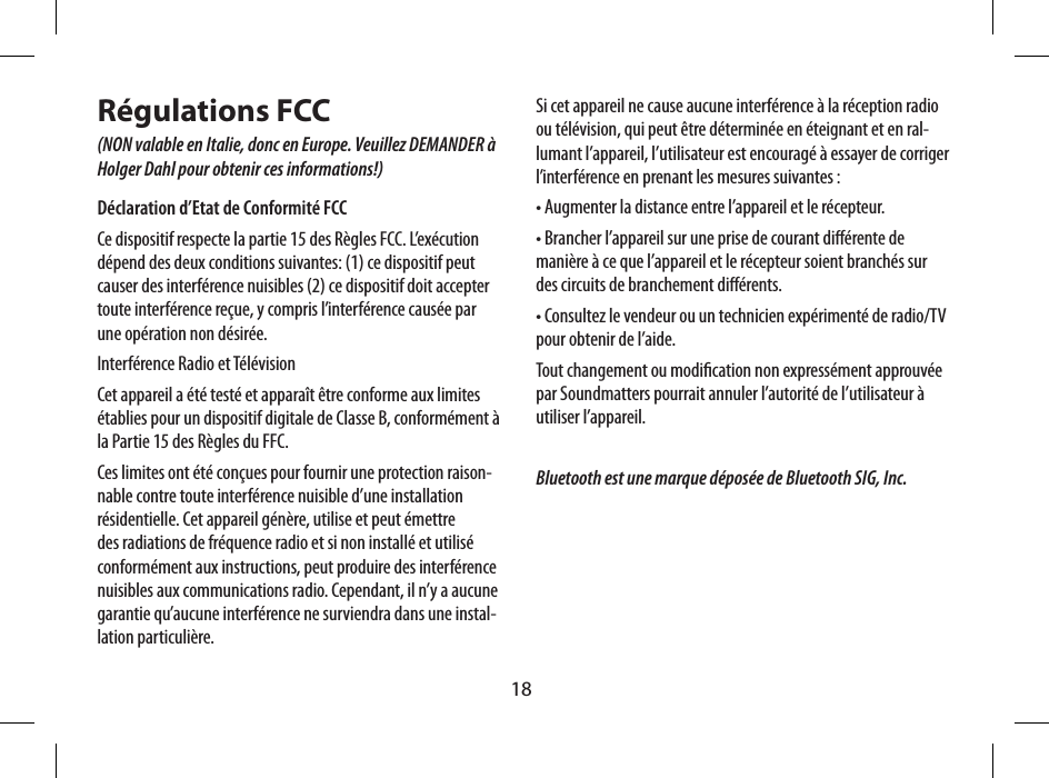 18R&eacute;gulations FCC (NON valable en Italie, donc en Europe. Veuillez DEMANDER &agrave; Holger Dahl pour obtenir ces informations!)D&eacute;claration d&rsquo;Etat de Conformit&eacute; FCC Ce dispositif respecte la partie 15 des R&egrave;gles FCC. L&rsquo;ex&eacute;cution d&eacute;pend des deux conditions suivantes: (1) ce dispositif peut causer des interf&eacute;rence nuisibles (2) ce dispositif doit accepter toute interf&eacute;rence re&ccedil;ue, y compris l&rsquo;interf&eacute;rence caus&eacute;e par une op&eacute;ration non d&eacute;sir&eacute;e.Interf&eacute;rence Radio et T&eacute;l&eacute;visionCet appareil a &eacute;t&eacute; test&eacute; et appara&icirc;t &ecirc;tre conforme aux limites &eacute;tablies pour un dispositif digitale de Classe B, conform&eacute;ment &agrave; la Partie 15 des R&egrave;gles du FFC.Ces limites ont &eacute;t&eacute; con&ccedil;ues pour fournir une protection raison-nable contre toute interf&eacute;rence nuisible d&rsquo;une installation r&eacute;sidentielle. Cet appareil g&eacute;n&egrave;re, utilise et peut &eacute;mettre des radiations de fr&eacute;quence radio et si non install&eacute; et utilis&eacute; conform&eacute;ment aux instructions, peut produire des interf&eacute;rence nuisibles aux communications radio. Cependant, il n&rsquo;y a aucune garantie qu&rsquo;aucune interf&eacute;rence ne surviendra dans une instal-lation particuli&egrave;re. Si cet appareil ne cause aucune interf&eacute;rence &agrave; la r&eacute;ception radio ou t&eacute;l&eacute;vision, qui peut &ecirc;tre d&eacute;termin&eacute;e en &eacute;teignant et en ral-lumant l&rsquo;appareil, l&rsquo;utilisateur est encourag&eacute; &agrave; essayer de corriger l&rsquo;interf&eacute;rence en prenant les mesures suivantes :&bull; Augmenter la distance entre l&rsquo;appareil et le r&eacute;cepteur.&bull; Brancher l&rsquo;appareil sur une prise de courant di&eacute;rente de mani&egrave;re &agrave; ce que l&rsquo;appareil et le r&eacute;cepteur soient branch&eacute;s sur des circuits de branchement di&eacute;rents.&bull; Consultez le vendeur ou un technicien exp&eacute;riment&eacute; de radio/TV pour obtenir de l&rsquo;aide.Tout changement ou modication non express&eacute;ment approuv&eacute;e par Soundmatters pourrait annuler l&rsquo;autorit&eacute; de l&rsquo;utilisateur &agrave; utiliser l&rsquo;appareil.Bluetooth est une marque d&eacute;pos&eacute;e de Bluetooth SIG, Inc. Audio-Eingang  (3,5 mm Stereo-Klinkenstecker)Eingang f&uuml;r Stromversorgung  (Anschluss an  5V-Wandladeger&auml;t)Klappbare Zierabdeckung(F&uuml;r zus&auml;tzliche Standfestigkeit)Befestigungs&ouml;nung  f&uuml;r Trageriemen