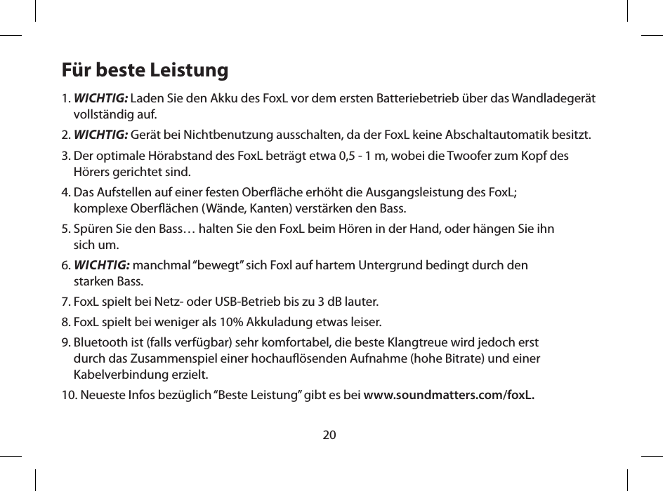 20F&uuml;r beste Leistung1.  WICHTIG: Laden Sie den Akku des FoxL vor dem ersten Batteriebetrieb &uuml;ber das Wandladeger&auml;t vollst&auml;ndig auf.2. WICHTIG: Ger&auml;t bei Nichtbenutzung ausschalten, da der FoxL keine Abschaltautomatik besitzt. 3.  Der optimale H&ouml;rabstand des FoxL betr&auml;gt etwa 0,5 - 1 m, wobei die Twoofer zum Kopf des H&ouml;rers gerichtet sind.4.  Das Aufstellen auf einer festen Ober&auml;che erh&ouml;ht die Ausgangsleistung des FoxL;  komplexe Ober&auml;chen (W&auml;nde, Kanten) verst&auml;rken den Bass.5.  Sp&uuml;ren Sie den Bass&hellip; halten Sie den FoxL beim H&ouml;ren in der Hand, oder h&auml;ngen Sie ihn  sich um.6.  WICHTIG: manchmal &ldquo;bewegt&rdquo; sich Foxl auf hartem Untergrund bedingt durch den  starken Bass.7. FoxL spielt bei Netz- oder USB-Betrieb bis zu 3 dB lauter.8. FoxL spielt bei weniger als 10% Akkuladung etwas leiser.9.  Bluetooth ist (falls verf&uuml;gbar) sehr komfortabel, die beste Klangtreue wird jedoch erst  durch das Zusammenspiel einer hochau&ouml;senden Aufnahme (hohe Bitrate) und einer Kabelverbindung erzielt.10. Neueste Infos bez&uuml;glich &ldquo;Beste Leistung&rdquo; gibt es bei www.soundmatters.com/foxL.