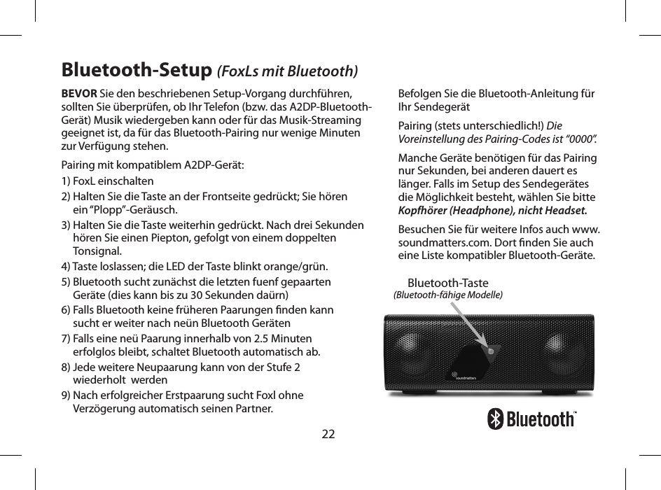 22BEVOR Sie den beschriebenen Setup-Vorgang durchf&uuml;hren, sollten Sie &uuml;berpr&uuml;fen, ob Ihr Telefon (bzw. das A2DP-Bluetooth-Ger&auml;t) Musik wiedergeben kann oder f&uuml;r das Musik-Streaming geeignet ist, da f&uuml;r das Bluetooth-Pairing nur wenige Minuten zur Verf&uuml;gung stehen.Pairing mit kompatiblem A2DP-Ger&auml;t:1) FoxL einschalten2)  Halten Sie die Taste an der Frontseite gedr&uuml;ckt; Sie h&ouml;ren  ein &ldquo;Plopp&rdquo;-Ger&auml;usch.3)  Halten Sie die Taste weiterhin gedr&uuml;ckt. Nach drei Sekunden h&ouml;ren Sie einen Piepton, gefolgt von einem doppelten Tonsignal.4) Taste loslassen; die LED der Taste blinkt orange/gr&uuml;n.5)  Bluetooth sucht zun&auml;chst die letzten fuenf gepaarten  Ger&auml;te (dies kann bis zu 30 Sekunden da&uuml;rn)6)  Falls Bluetooth keine fr&uuml;heren Paarungen nden kann  sucht er weiter nach ne&uuml;n Bluetooth Ger&auml;ten7)  Falls eine ne&uuml; Paarung innerhalb von 2.5 Minuten  erfolglos bleibt, schaltet Bluetooth automatisch ab.8)  Jede weitere Neupaarung kann von der Stufe 2  wiederholt  werden9)  Nach erfolgreicher Erstpaarung sucht Foxl ohne  Verz&ouml;gerung automatisch seinen Partner.Bluetooth-Setup (FoxLs mit Bluetooth)Befolgen Sie die Bluetooth-Anleitung f&uuml;r Ihr Sendeger&auml;tPairing (stets unterschiedlich!) Die Voreinstellung des Pairing-Codes ist &ldquo;0000&rdquo;.Manche Ger&auml;te ben&ouml;tigen f&uuml;r das Pairing nur Sekunden, bei anderen dauert es l&auml;nger. Falls im Setup des Sendeger&auml;tes die M&ouml;glichkeit besteht, w&auml;hlen Sie bitte Kopfh&ouml;rer (Headphone), nicht Headset.Besuchen Sie f&uuml;r weitere Infos auch www.soundmatters.com. Dort nden Sie auch eine Liste kompatibler Bluetooth-Ger&auml;te.Bluetooth-Taste(Bluetooth-f&auml;hige Modelle)