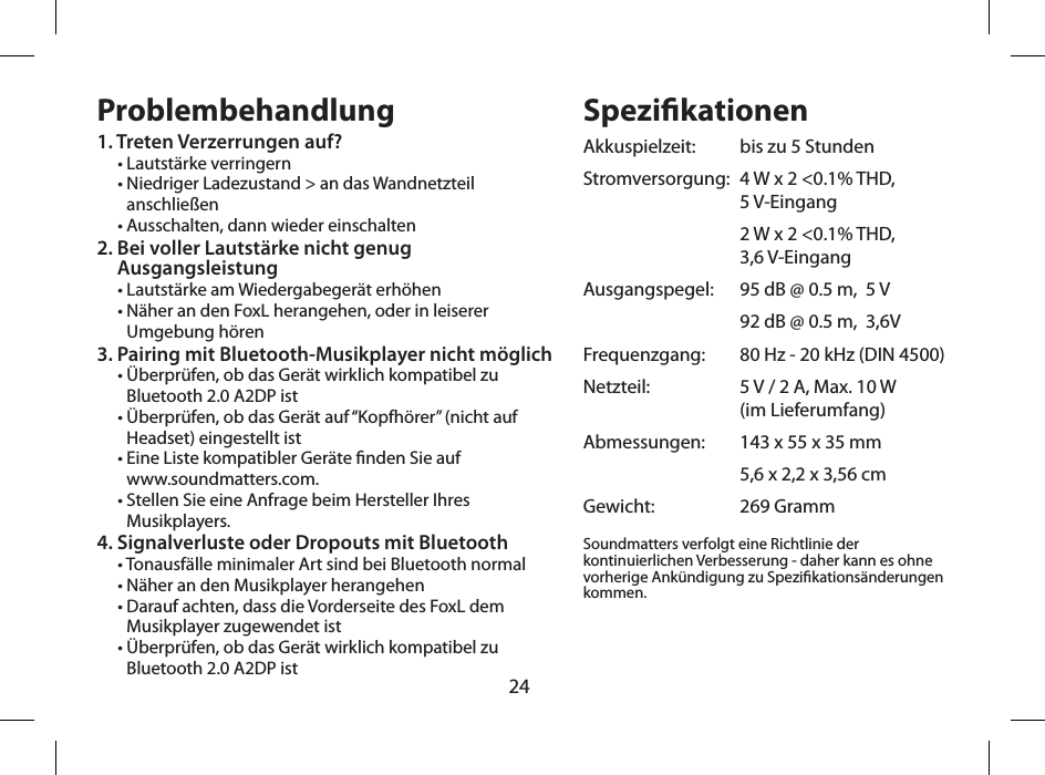 24Problembehandlung1. Treten Verzerrungen auf?&bull; Lautst&auml;rke verringern&bull;  Niedriger Ladezustand > an das Wandnetzteil anschlie&szlig;en&bull; Ausschalten, dann wieder einschalten2.  Bei voller Lautst&auml;rke nicht genug  Ausgangsleistung&bull; Lautst&auml;rke am Wiedergabeger&auml;t erh&ouml;hen&bull;  N&auml;her an den FoxL herangehen, oder in leiserer Umgebung h&ouml;ren3.  Pairing mit Bluetooth-Musikplayer nicht m&ouml;glich&bull;  &Uuml;berpr&uuml;fen, ob das Ger&auml;t wirklich kompatibel zu Bluetooth 2.0 A2DP ist&bull;  &Uuml;berpr&uuml;fen, ob das Ger&auml;t auf &ldquo;Kopfh&ouml;rer&rdquo; (nicht auf Headset) eingestellt ist&bull;  Eine Liste kompatibler Ger&auml;te nden Sie auf  www.soundmatters.com.&bull;  Stellen Sie eine Anfrage beim Hersteller Ihres Musikplayers.4. Signalverluste oder Dropouts mit Bluetooth&bull; Tonausf&auml;lle minimaler Art sind bei Bluetooth normal&bull; N&auml;her an den Musikplayer herangehen&bull;  Darauf achten, dass die Vorderseite des FoxL dem Musikplayer zugewendet ist&bull;  &Uuml;berpr&uuml;fen, ob das Ger&auml;t wirklich kompatibel zu Bluetooth 2.0 A2DP istSpezikationenAkkuspielzeit:   bis zu 5 StundenStromversorgung:   4 W x 2 <0.1% THD,  5 V-Eingang   2 W x 2 <0.1% THD,  3,6 V-EingangAusgangspegel:   95 dB @ 0.5 m,  5 V  92 dB @ 0.5 m,  3,6VFrequenzgang:   80 Hz - 20 kHz (DIN 4500)Netzteil:    5 V / 2 A, Max. 10 W  (im Lieferumfang)Abmessungen:   143 x 55 x 35 mm  5,6 x 2,2 x 3,56 cmGewicht:   269 GrammSoundmatters verfolgt eine Richtlinie der kontinuierlichen Verbesserung - daher kann es ohne vorherige Ank&uuml;ndigung zu Spezikations&auml;nderungen kommen.  