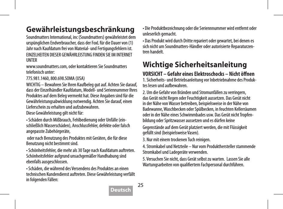 25SpezikationenAkkuspielzeit:   bis zu 5 StundenStromversorgung:   4 W x 2 <0.1% THD,  5 V-Eingang   2 W x 2 <0.1% THD,  3,6 V-EingangAusgangspegel:   95 dB @ 0.5 m,  5 V  92 dB @ 0.5 m,  3,6VFrequenzgang:   80 Hz - 20 kHz (DIN 4500)Netzteil:    5 V / 2 A, Max. 10 W  (im Lieferumfang)Abmessungen:   143 x 55 x 35 mm  5,6 x 2,2 x 3,56 cmGewicht:   269 GrammSoundmatters verfolgt eine Richtlinie der kontinuierlichen Verbesserung - daher kann es ohne vorherige Ank&uuml;ndigung zu Spezikations&auml;nderungen kommen.  Gew&auml;hrleistungsbeschr&auml;nkungSoundmatters International, inc (Soundmatters) gew&auml;hrleistet dem ursp&uuml;nglichen Endverbraucher, dass der FoxL f&uuml;r die Dauer von (1) Jahr nach Kaufdatum frei von Material- und Fertigungsfehlern ist.EINZELHEITEN DIESER GEW&Auml;HRLEISTUNG FINDEN SIE IM INTERNET UNTERwww.soundmatters.com, oder kontaktieren Sie Soundmatters telefonisch unter:775.981.1460, 800.698.SOMA (USA)WICHTIG &ndash; Bewahren Sie Ihren Kaufbeleg gut auf. Achten Sie darauf, dass der Einzelh&auml;ndler Kaufdatum, Modell- und Seriennummer Ihres Produktes auf dem Beleg vermerkt hat. Diese Angaben sind f&uuml;r die Gew&auml;hrleistungsabwicklung notwendig. Achten Sie darauf, einen Lieferschein zu erhalten und aufzubewahren.Diese Gew&auml;hrleistung gilt nicht f&uuml;r:&bull; Sch&auml;den durch Mi&szlig;brauch, Fehlbedienung oder Unf&auml;lle (ein-schlie&szlig;lich Wassersch&auml;den), Anschlussfehler, defekte oder falsch angepasste Zubeh&ouml;rger&auml;te, oder nach Benutzung des Produktes mit Ger&auml;ten, die f&uuml;r diese Benutzung nicht bestimmt sind.&bull; Sch&ouml;nheitsfehler, die mehr als 30 Tage nach Kaufdatum auftreten. Sch&ouml;nheitsfehler aufgrund unsachgem&auml;&szlig;er Handhabung sind ebenfalls ausgeschlossen.&bull; Sch&auml;den, die w&auml;hrend des Versendens des Produktes an einen technischen Kundendienst auftreten. Diese Gew&auml;hrleistung verf&auml;llt in folgenden F&auml;llen:&bull; Die Produktbezeichnung oder die Seriennnummer wird entfernt oder unleserlich gemacht.&bull; Das Produkt wird durch Dritte repariert oder gewartet, bei denen es sich nicht um Soundmatters-H&auml;ndler oder autorisierte Reparaturzen-tren handelt.Wichtige SicherheitsanleitungVORSICHT &ndash; Gefahr eines Elektroschocks &ndash; Nicht &ouml;nen1. Sicherheits- und Betriebsanleitung vor Inbetriebnahme des Produk-tes lesen und aufbewahren.2. Um die Gefahr von Br&auml;nden und Stromunf&auml;llen zu verringern, das Ger&auml;t nicht Regen oder Feuchtigkeit aussetzen. Das Ger&auml;t nicht in der N&auml;he von Wasser betreiben, beispielsweise in der N&auml;he von Badewanne, Waschbecken oder Sp&uuml;lbecken, in feuchten Kellerr&auml;umen oder in der N&auml;he eines Schwimmbades usw. Das Ger&auml;t nicht Tropfen-bildung oder Spritzwasser aussetzen und es d&uuml;rfen keineGegenst&auml;nde auf dem Ger&auml;t platziert werden, die mit Fl&uuml;ssigkeit gef&uuml;llt sind (beispielsweise Vasen).3. Nur mit einem trockenen Tuch reinigen.4. Stromkabel und Netzteile &ndash; Nur vom Produkthersteller stammende Stromkabel und Ladeger&auml;te verwenden.5. Versuchen Sie nicht, dass Ger&auml;t selbst zu warten.  Lassen Sie alle Wartungsarbeiten von qualiertem Fachpersonal durchf&uuml;hren.Deutsch
