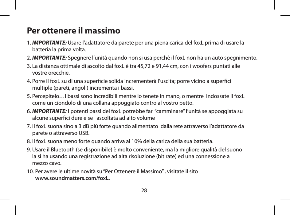 28Per ottenere il massimo1.  IMPORTANTE: Usare l&rsquo;adattatore da parete per una piena carica del foxL prima di usare la batteria la prima volta.2.  IMPORTANTE: Spegnere l&rsquo;unit&agrave; quando non si usa perch&egrave; il foxL non ha un auto spegnimento.3.  La distanza ottimale di ascolto dal foxL &egrave; tra 45,72 e 91,44 cm, con i woofers puntati alle  vostre orecchie.4.  Porre il foxL su di una supercie solida incrementer&agrave; l&rsquo;uscita; porre vicino a superci  multiple (pareti, angoli) incrementa i bassi.5.  Percepitelo&hellip;I bassi sono incredibili mentre lo tenete in mano, o mentre  indossate il foxL  come un ciondolo di una collana appoggiato contro al vostro petto.6.  IMPORTANTE: i potenti bassi del foxL potrebbe far  &ldquo;camminare&rdquo; l&rsquo;unit&agrave; se appoggiata su  alcune superci dure e se   ascoltata ad alto volume7.  Il foxL suona sino a 3 dB pi&ugrave; forte quando alimentato  dalla rete attraverso l&rsquo;adattatore da  parete o attraverso USB.8.  Il foxL suona meno forte quando arriva al 10% della carica della sua batteria.9.  Usare il Bluetooth (se disponibile) &egrave; molto conveniente, ma la migliore qualit&agrave; del suono  la si ha usando una registrazione ad alta risoluzione (bit rate) ed una connessione a  mezzo cavo.10.  Per avere le ultime novit&agrave; su &ldquo;Per Ottenere il Massimo&rdquo; , visitate il sito  www.soundmatters.com/foxL.