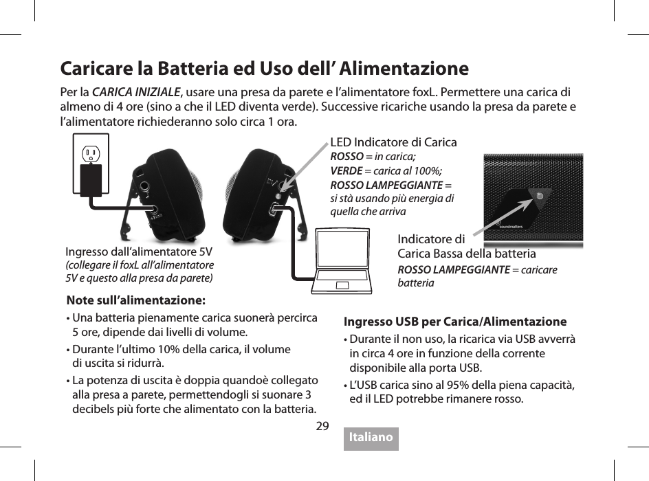 29Caricare la Batteria ed Uso dell&rsquo; AlimentazioneIngresso USB per Carica/Alimentazione &bull;  Durante il non uso, la ricarica via USB avverr&agrave; in circa 4 ore in funzione della corrente disponibile alla porta USB.&bull;  L&rsquo;USB carica sino al 95% della piena capacit&agrave;, ed il LED potrebbe rimanere rosso.Note sull&rsquo;alimentazione:&bull;  Una batteria pienamente carica suoner&agrave; percirca 5 ore, dipende dai livelli di volume.&bull;  Durante l&rsquo;ultimo 10% della carica, il volume  di uscita si ridurr&agrave;.&bull;  La potenza di uscita &egrave; doppia quando&egrave; collegato alla presa a parete, permettendogli si suonare 3 decibels pi&ugrave; forte che alimentato con la batteria.Per la CARICA INIZIALE, usare una presa da parete e l&rsquo;alimentatore foxL. Permettere una carica di almeno di 4 ore (sino a che il LED diventa verde). Successive ricariche usando la presa da parete e l&rsquo;alimentatore richiederanno solo circa 1 ora.ItalianoIngresso dall&rsquo;alimentatore 5V(collegare il foxL all&rsquo;alimentatore  5V e questo alla presa da parete)LED Indicatore di Carica ROSSO = in carica; VERDE = carica al 100%;ROSSO LAMPEGGIANTE =  si st&agrave; usando pi&ugrave; energia di  quella che arrivaIndicatore di  Carica Bassa della batteriaROSSO LAMPEGGIANTE = caricare  batteria