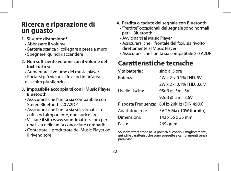 32Ricerca e riparazione di  un guasto1.  Si sente distorsione?&bull; Abbassare il volume&bull; Batteria scarica > collegare a presa a muro &bull; Spegnere, quindi riaccendere2.   Non suciente volume con il volume del foxL tutto su&bull; Aumentare il volume del music player&bull; Portarsi pi&ugrave; vicino al foxL od in un&rsquo;area d&rsquo;ascolto pi&ugrave; silenziosa3.   Impossibile accoppiarsi con il Music Player Bluetooth &bull;  Assicurarsi che l&rsquo;unit&agrave; sia compatibile con Stereo Bluetooth 2.0 A2DP&bull;  Assicurarsi che l&rsquo;unit&agrave; sia selezionata su cua od altoparlante, non auricolare&bull;  Visitare il sito www.soundmatters.com per una lista delle unit&agrave; conosciute compatibili&bull;  Contattare il produttore del Music Player od il rivenditore Caratteristiche tecnicheVita batteria :  sino a  5 orePotenza:   4W x 2 < 0.1% THD, 5V  2W x 2 < 0.1% THD, 3.6 VLivello Uscita:   95dB @ .5m,  5V  92dB @ .5m,  3.6VRisposta Frequenza:   80Hz-20kHz (DIN 4500)Adattatore rete   5V 2A Max 10W (fornito)Dimensioni:   143 x 55 x 35 mmPeso:   269 gramSoundmatters crede nella politica di continui miglioramenti, quindi le caratteristiche sono soggette a cambiamenti senza preavviso.4.  Perdita o cadute del segnale con Bluetooth&bull;  &ldquo;Perdite&rdquo; occasionali del segnale sono normali per il  Bluetooth&bull; Avvicinarsi al Music Player&bull;  Assicurarsi che il frontale del foxL sia rivolto direttamente al Music Player&bull;  Assicurarsi che l&rsquo;unit&agrave; sia compatibile 2.0 A2DP