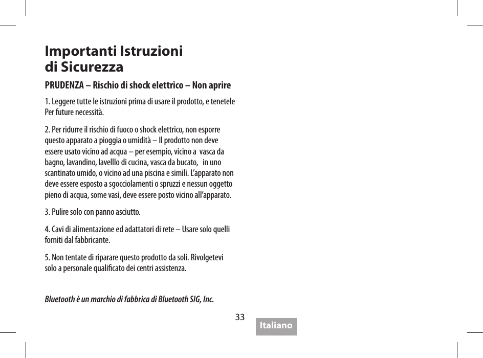 33Caratteristiche tecnicheVita batteria :  sino a  5 orePotenza:   4W x 2 < 0.1% THD, 5V  2W x 2 < 0.1% THD, 3.6 VLivello Uscita:   95dB @ .5m,  5V  92dB @ .5m,  3.6VRisposta Frequenza:   80Hz-20kHz (DIN 4500)Adattatore rete   5V 2A Max 10W (fornito)Dimensioni:   143 x 55 x 35 mmPeso:   269 gramSoundmatters crede nella politica di continui miglioramenti, quindi le caratteristiche sono soggette a cambiamenti senza preavviso.Importanti Istruzioni  di SicurezzaPRUDENZA &ndash; Rischio di shock elettrico &ndash; Non aprire1. Leggere tutte le istruzioni prima di usare il prodotto, e tenetele Per future necessit&agrave;.2. Per ridurre il rischio di fuoco o shock elettrico, non esporre  questo apparato a pioggia o umidit&agrave; &ndash; Il prodotto non deve   essere usato vicino ad acqua &ndash; per esempio, vicino a  vasca da bagno, lavandino, lavelllo di cucina, vasca da bucato,   in uno scantinato umido, o vicino ad una piscina e simili. L&rsquo;apparato non  deve essere esposto a sgocciolamenti o spruzzi e nessun oggetto  pieno di acqua, some vasi, deve essere posto vicino all&rsquo;apparato.3. Pulire solo con panno asciutto.4. Cavi di alimentazione ed adattatori di rete &ndash; Usare solo quelli forniti dal fabbricante.5. Non tentate di riparare questo prodotto da soli. Rivolgetevi  solo a personale qualicato dei centri assistenza.4.  Perdita o cadute del segnale con Bluetooth&bull;  &ldquo;Perdite&rdquo; occasionali del segnale sono normali per il  Bluetooth&bull; Avvicinarsi al Music Player&bull;  Assicurarsi che il frontale del foxL sia rivolto direttamente al Music Player&bull;  Assicurarsi che l&rsquo;unit&agrave; sia compatibile 2.0 A2DPItalianoBluetooth &egrave; un marchio di fabbrica di Bluetooth SIG, Inc.