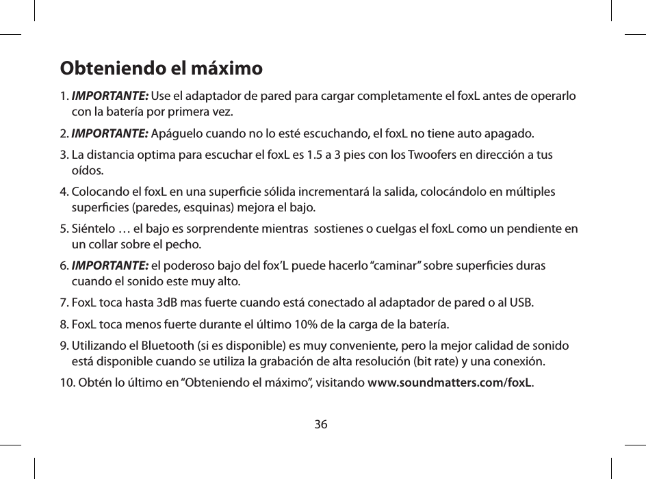 36Obteniendo el m&aacute;ximo1.  IMPORTANTE: Use el adaptador de pared para cargar completamente el foxL antes de operarlo con la bater&iacute;a por primera vez.2.  IMPORTANTE: Ap&aacute;guelo cuando no lo est&eacute; escuchando, el foxL no tiene auto apagado.3.  La distancia optima para escuchar el foxL es 1.5 a 3 pies con los Twoofers en direcci&oacute;n a tus o&iacute;dos.4.  Colocando el foxL en una supercie s&oacute;lida incrementar&aacute; la salida, coloc&aacute;ndolo en m&uacute;ltiples supercies (paredes, esquinas) mejora el bajo.5.  Si&eacute;ntelo &hellip; el bajo es sorprendente mientras  sostienes o cuelgas el foxL como un pendiente en un collar sobre el pecho.6.  IMPORTANTE: el poderoso bajo del fox&rsquo;L puede hacerlo &ldquo;caminar&rdquo; sobre supercies duras cuando el sonido este muy alto.7.  FoxL toca hasta 3dB mas fuerte cuando est&aacute; conectado al adaptador de pared o al USB.8.  FoxL toca menos fuerte durante el &uacute;ltimo 10% de la carga de la bater&iacute;a.9.  Utilizando el Bluetooth (si es disponible) es muy conveniente, pero la mejor calidad de sonido est&aacute; disponible cuando se utiliza la grabaci&oacute;n de alta resoluci&oacute;n (bit rate) y una conexi&oacute;n.10.  Obt&eacute;n lo &uacute;ltimo en &ldquo;Obteniendo el m&aacute;ximo&rdquo;, visitando www.soundmatters.com/foxL.