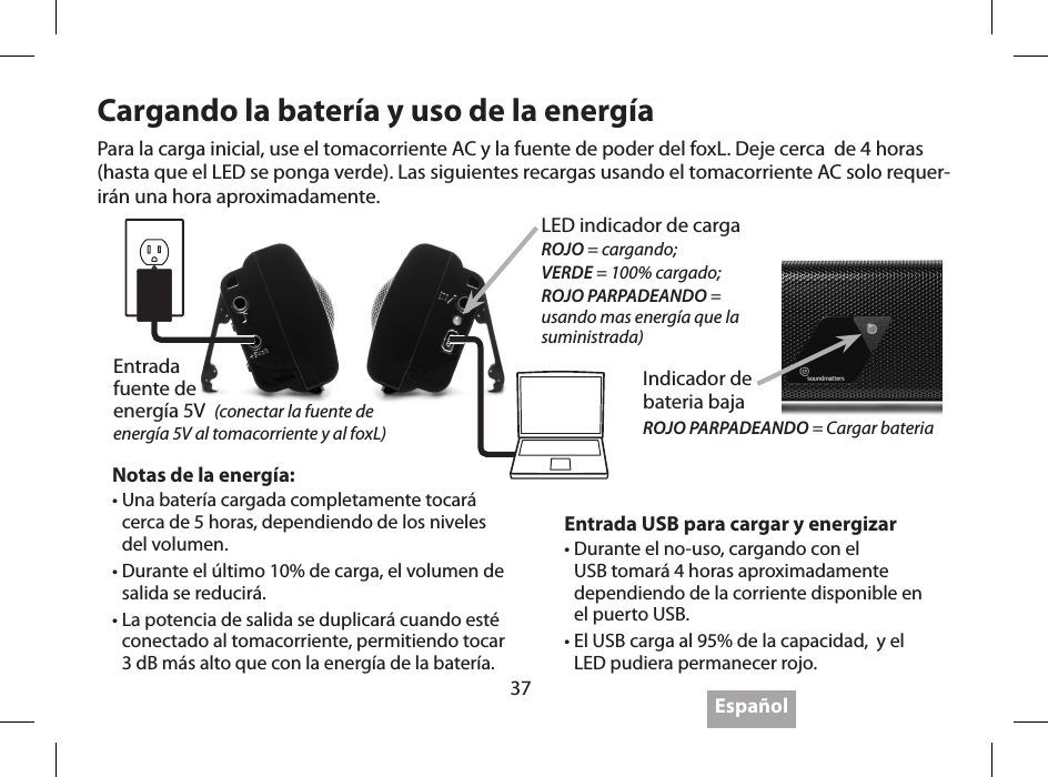 37 Espa&ntilde;olCargando la bater&iacute;a y uso de la energ&iacute;a Entrada USB para cargar y energizar&bull;  Durante el no-uso, cargando con el USB tomar&aacute; 4 horas aproximadamente dependiendo de la corriente disponible en el puerto USB.&bull;  El USB carga al 95% de la capacidad,  y el LED pudiera permanecer rojo.Notas de la energ&iacute;a:&bull;  Una bater&iacute;a cargada completamente tocar&aacute; cerca de 5 horas, dependiendo de los niveles del volumen.&bull;  Durante el &uacute;ltimo 10% de carga, el volumen de salida se reducir&aacute;.&bull;  La potencia de salida se duplicar&aacute; cuando est&eacute; conectado al tomacorriente, permitiendo tocar 3 dB m&aacute;s alto que con la energ&iacute;a de la bater&iacute;a.Para la carga inicial, use el tomacorriente AC y la fuente de poder del foxL. Deje cerca  de 4 horas (hasta que el LED se ponga verde). Las siguientes recargas usando el tomacorriente AC solo requer-ir&aacute;n una hora aproximadamente.Entrada  fuente de  energ&iacute;a 5V  (conectar la fuente de energ&iacute;a 5V al tomacorriente y al foxL)LED indicador de cargaROJO = cargando;VERDE = 100% cargado;ROJO PARPADEANDO = usando mas energ&iacute;a que la suministrada) Indicador de  bateria bajaROJO PARPADEANDO = Cargar bateria 