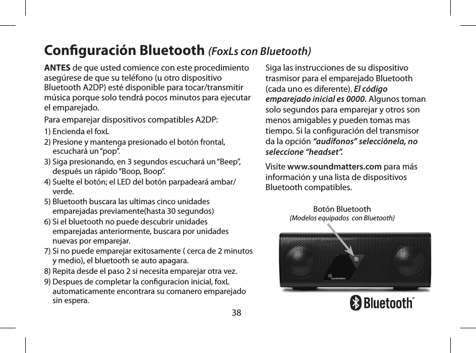 38ANTES de que usted comience con este procedimiento aseg&uacute;rese de que su tel&eacute;fono (u otro dispositivo Bluetooth A2DP) est&eacute; disponible para tocar/transmitir m&uacute;sica porque solo tendr&aacute; pocos minutos para ejecutar el emparejado.Para emparejar dispositivos compatibles A2DP:1) Encienda el foxL2)  Presione y mantenga presionado el bot&oacute;n frontal, escuchar&aacute; un &ldquo;pop&rdquo;.3)  Siga presionando, en 3 segundos escuchar&aacute; un &ldquo;Beep&rdquo;, despu&eacute;s un r&aacute;pido &ldquo;Boop, Boop&rdquo;.4)  Suelte el bot&oacute;n; el LED del bot&oacute;n parpadear&aacute; ambar/verde.5)  Bluetooth buscara las ultimas cinco unidades emparejadas previamente(hasta 30 segundos)6)  Si el bluetooth no puede descubrir unidades emparejadas anteriormente, buscara por unidades nuevas por emparejar.7)  Si no puede emparejar exitosamente ( cerca de 2 minutos y medio), el bluetooth se auto apagara.8) Repita desde el paso 2 si necesita emparejar otra vez.  9)  Despues de completar la conguracion inicial, foxL automaticamente encontrara su comanero emparejado sin espera.Conguraci&oacute;n Bluetooth (FoxLs con Bluetooth)Siga las instrucciones de su dispositivo trasmisor para el emparejado Bluetooth (cada uno es diferente). El c&oacute;digo emparejado inicial es 0000. Algunos toman solo segundos para emparejar y otros son menos amigables y pueden tomas mas tiempo. Si la conguraci&oacute;n del transmisor da la opci&oacute;n &ldquo;aud&iacute;fonos&rdquo; selecci&oacute;nela, no seleccione &ldquo;headset&rdquo;.Visite www.soundmatters.com para m&aacute;s informaci&oacute;n y una lista de dispositivos Bluetooth compatibles.Bot&oacute;n Bluetooth(Modelos equipados  con Bluetooth)