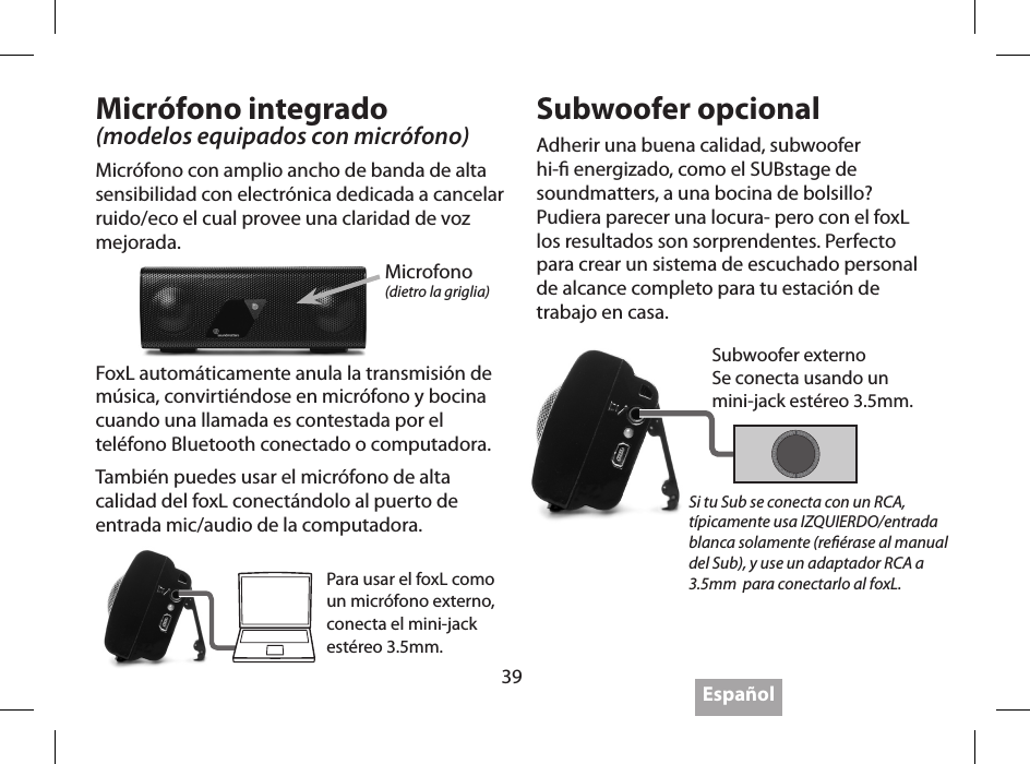 39 Espa&ntilde;olMicr&oacute;fono integrado(modelos equipados con micr&oacute;fono)Micr&oacute;fono con amplio ancho de banda de alta sensibilidad con electr&oacute;nica dedicada a cancelar ruido/eco el cual provee una claridad de voz mejorada.Subwoofer opcionalAdherir una buena calidad, subwoofer hi- energizado, como el SUBstage de soundmatters, a una bocina de bolsillo? Pudiera parecer una locura- pero con el foxL los resultados son sorprendentes. Perfecto para crear un sistema de escuchado personal de alcance completo para tu estaci&oacute;n de trabajo en casa.Microfono(dietro la griglia)Para usar el foxL como un micr&oacute;fono externo, conecta el mini-jack est&eacute;reo 3.5mm.Si tu Sub se conecta con un RCA, t&iacute;picamente usa IZQUIERDO/entrada blanca solamente (re&eacute;rase al manual del Sub), y use un adaptador RCA a 3.5mm  para conectarlo al foxL.FoxL autom&aacute;ticamente anula la transmisi&oacute;n de m&uacute;sica, convirti&eacute;ndose en micr&oacute;fono y bocina cuando una llamada es contestada por el tel&eacute;fono Bluetooth conectado o computadora.Tambi&eacute;n puedes usar el micr&oacute;fono de alta calidad del foxL conect&aacute;ndolo al puerto de entrada mic/audio de la computadora.Subwoofer externoSe conecta usando un  mini-jack est&eacute;reo 3.5mm.