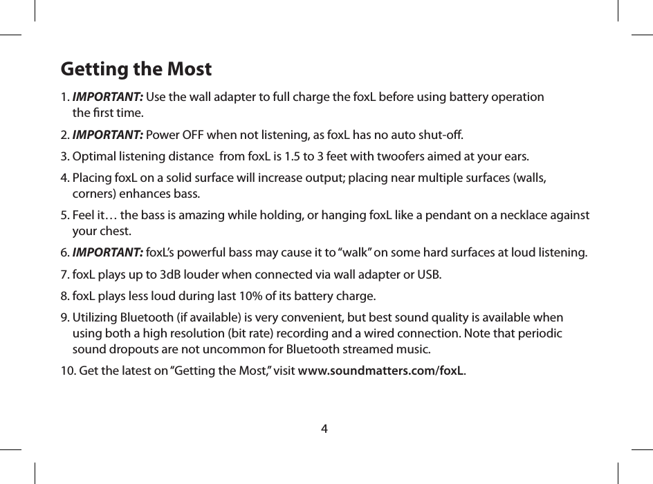 4Getting the Most1.  IMPORTANT: Use the wall adapter to full charge the foxL before using battery operation  the rst time.2. IMPORTANT: Power OFF when not listening, as foxL has no auto shut-o.3. Optimal listening distance  from foxL is 1.5 to 3 feet with twoofers aimed at your ears.4.  Placing foxL on a solid surface will increase output; placing near multiple surfaces (walls, corners) enhances bass.5.  Feel it&hellip; the bass is amazing while holding, or hanging foxL like a pendant on a necklace against your chest.6. IMPORTANT: foxL&rsquo;s powerful bass may cause it to &ldquo;walk&rdquo; on some hard surfaces at loud listening. 7. foxL plays up to 3dB louder when connected via wall adapter or USB.8. foxL plays less loud during last 10% of its battery charge.9.  Utilizing Bluetooth (if available) is very convenient, but best sound quality is available when using both a high resolution (bit rate) recording and a wired connection. Note that periodic sound dropouts are not uncommon for Bluetooth streamed music.10. Get the latest on &ldquo;Getting the Most,&rdquo; visit www.soundmatters.com/foxL.
