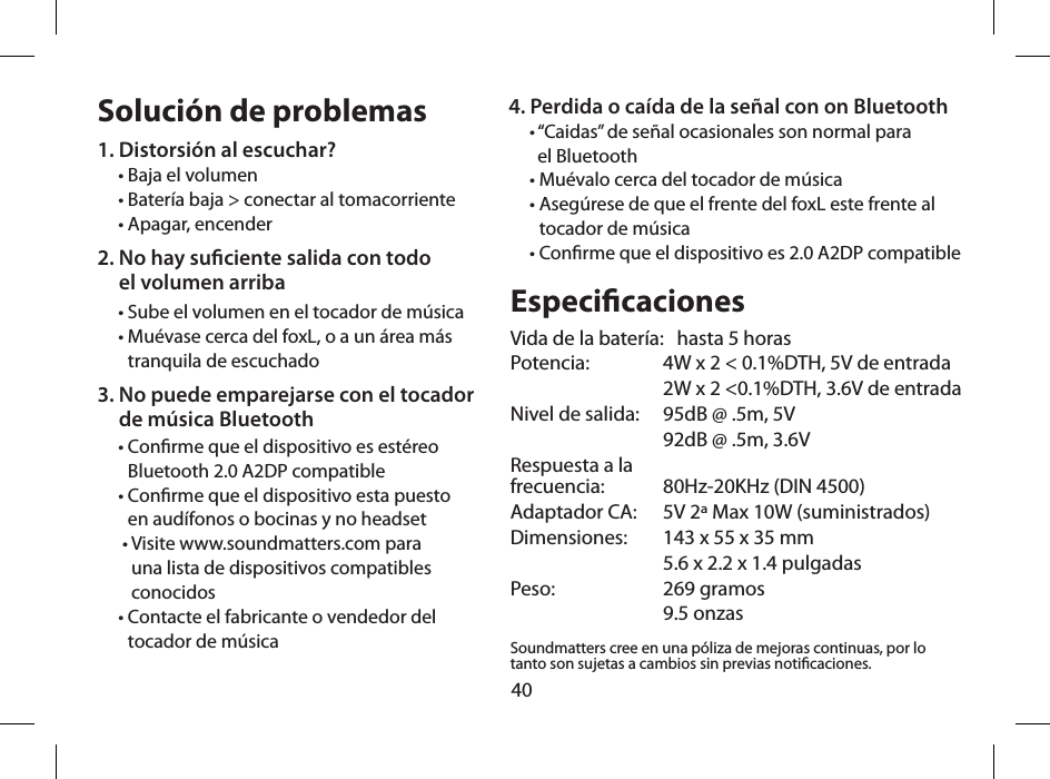 40Soluci&oacute;n de problemas1. Distorsi&oacute;n al escuchar?&bull; Baja el volumen&bull; Bater&iacute;a baja > conectar al tomacorriente&bull; Apagar, encender2.  No hay suciente salida con todo  el volumen arriba&bull; Sube el volumen en el tocador de m&uacute;sica&bull;  Mu&eacute;vase cerca del foxL, o a un &aacute;rea m&aacute;s tranquila de escuchado3.  No puede emparejarse con el tocador  de m&uacute;sica Bluetooth&bull;  Conrme que el dispositivo es est&eacute;reo Bluetooth 2.0 A2DP compatible&bull;  Conrme que el dispositivo esta puesto  en aud&iacute;fonos o bocinas y no headset &bull;  Visite www.soundmatters.com para  una lista de dispositivos compatibles  conocidos&bull;  Contacte el fabricante o vendedor del  tocador de m&uacute;sicaEspecicacionesVida de la bater&iacute;a:   hasta 5 horasPotencia:   4W x 2 < 0.1%DTH, 5V de entrada  2W x 2 <0.1%DTH, 3.6V de entradaNivel de salida:  95dB @ .5m, 5V  92dB @ .5m, 3.6VRespuesta a la  frecuencia:   80Hz-20KHz (DIN 4500)Adaptador CA:   5V 2&ordf; Max 10W (suministrados)Dimensiones:   143 x 55 x 35 mm  5.6 x 2.2 x 1.4 pulgadasPeso:  269 gramos  9.5 onzasSoundmatters cree en una p&oacute;liza de mejoras continuas, por lo tanto son sujetas a cambios sin previas noticaciones.4.  Perdida o ca&iacute;da de la se&ntilde;al con on Bluetooth&bull;  &ldquo;Caidas&rdquo; de se&ntilde;al ocasionales son normal para  el Bluetooth&bull; Mu&eacute;valo cerca del tocador de m&uacute;sica&bull;  Aseg&uacute;rese de que el frente del foxL este frente al tocador de m&uacute;sica&bull;  Conrme que el dispositivo es 2.0 A2DP compatible