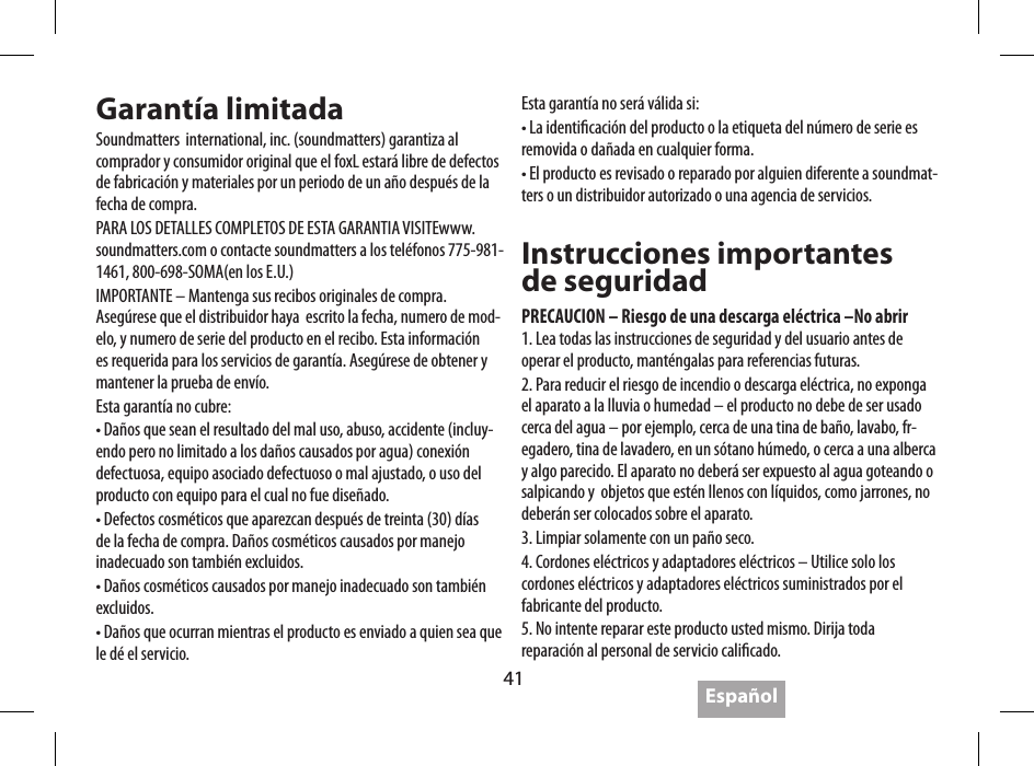41 Espa&ntilde;olGarant&iacute;a limitadaSoundmatters  international, inc. (soundmatters) garantiza al comprador y consumidor original que el foxL estar&aacute; libre de defectos de fabricaci&oacute;n y materiales por un periodo de un a&ntilde;o despu&eacute;s de la fecha de compra.PARA LOS DETALLES COMPLETOS DE ESTA GARANTIA VISITEwww.soundmatters.com o contacte soundmatters a los tel&eacute;fonos 775-981-1461, 800-698-SOMA(en los E.U.)IMPORTANTE &ndash; Mantenga sus recibos originales de compra. Aseg&uacute;rese que el distribuidor haya  escrito la fecha, numero de mod-elo, y numero de serie del producto en el recibo. Esta informaci&oacute;n es requerida para los servicios de garant&iacute;a. Aseg&uacute;rese de obtener y mantener la prueba de env&iacute;o.Esta garant&iacute;a no cubre:&bull; Da&ntilde;os que sean el resultado del mal uso, abuso, accidente (incluy-endo pero no limitado a los da&ntilde;os causados por agua) conexi&oacute;n defectuosa, equipo asociado defectuoso o mal ajustado, o uso del producto con equipo para el cual no fue dise&ntilde;ado.&bull; Defectos cosm&eacute;ticos que aparezcan despu&eacute;s de treinta (30) d&iacute;as de la fecha de compra. Da&ntilde;os cosm&eacute;ticos causados por manejo inadecuado son tambi&eacute;n excluidos.&bull; Da&ntilde;os cosm&eacute;ticos causados por manejo inadecuado son tambi&eacute;n excluidos.&bull; Da&ntilde;os que ocurran mientras el producto es enviado a quien sea que le d&eacute; el servicio.Esta garant&iacute;a no ser&aacute; v&aacute;lida si:&bull; La identicaci&oacute;n del producto o la etiqueta del n&uacute;mero de serie es removida o da&ntilde;ada en cualquier forma.&bull; El producto es revisado o reparado por alguien diferente a soundmat-ters o un distribuidor autorizado o una agencia de servicios.Instrucciones importantes  de seguridadPRECAUCION &ndash; Riesgo de una descarga el&eacute;ctrica &ndash;No abrir1. Lea todas las instrucciones de seguridad y del usuario antes de operar el producto, mant&eacute;ngalas para referencias futuras.2. Para reducir el riesgo de incendio o descarga el&eacute;ctrica, no exponga el aparato a la lluvia o humedad &ndash; el producto no debe de ser usado cerca del agua &ndash; por ejemplo, cerca de una tina de ba&ntilde;o, lavabo, fr-egadero, tina de lavadero, en un s&oacute;tano h&uacute;medo, o cerca a una alberca y algo parecido. El aparato no deber&aacute; ser expuesto al agua goteando o salpicando y  objetos que est&eacute;n llenos con l&iacute;quidos, como jarrones, no deber&aacute;n ser colocados sobre el aparato.3. Limpiar solamente con un pa&ntilde;o seco.4. Cordones el&eacute;ctricos y adaptadores el&eacute;ctricos &ndash; Utilice solo los cordones el&eacute;ctricos y adaptadores el&eacute;ctricos suministrados por el fabricante del producto.5. No intente reparar este producto usted mismo. Dirija toda reparaci&oacute;n al personal de servicio calicado.4.  Perdida o ca&iacute;da de la se&ntilde;al con on Bluetooth&bull;  &ldquo;Caidas&rdquo; de se&ntilde;al ocasionales son normal para  el Bluetooth&bull; Mu&eacute;valo cerca del tocador de m&uacute;sica&bull;  Aseg&uacute;rese de que el frente del foxL este frente al tocador de m&uacute;sica&bull;  Conrme que el dispositivo es 2.0 A2DP compatible