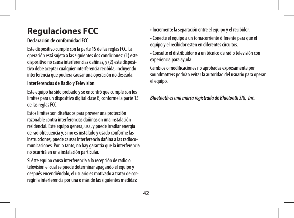 42音源輸入 ( 3.5mm 立體插座 )電源輸入  ( 外接至 5V 電源充電器 )卡榫支架保護面蓋(撐開後更加穩固)手提帶孔Regulaciones FCCDeclaraci&oacute;n de conformidad FCCEste dispositivo cumple con la parte 15 de las reglas FCC. La operaci&oacute;n est&aacute; sujeta a las siguientes dos condiciones: (1) este dispositivo no causa interferencias da&ntilde;inas, y (2) este disposi-tivo debe aceptar cualquier interferencia recibida, incluyendo interferencia que pudiera causar una operaci&oacute;n no deseada.Interferencias de Radio y Televisi&oacute;nEste equipo ha sido probado y se encontr&oacute; que cumple con los l&iacute;mites para un dispositivo digital clase B, conforme la parte 15 de las reglas FCC.Estos l&iacute;mites son dise&ntilde;ados para proveer una protecci&oacute;n razonable contra interferencias da&ntilde;inas en una instalaci&oacute;n residencial. Este equipo genera, usa, y puede irradiar energ&iacute;a de radiofrecuencia y, si no es instalado y usado conforme las instrucciones, puede causar interferencia da&ntilde;ina a las radioco-municaciones. Por lo tanto, no hay garant&iacute;a que la interferencia no ocurrir&aacute; en una instalaci&oacute;n particular.Si &eacute;ste equipo causa interferencia a la recepci&oacute;n de radio o televisi&oacute;n el cual se puede determinar apagando el equipo y despu&eacute;s encendi&eacute;ndolo, el usuario es motivado a tratar de cor-regir la interferencia por una o m&aacute;s de las siguientes medidas:&bull; Incremente la separaci&oacute;n entre el equipo y el recibidor.&bull; Conecte el equipo a un tomacorriente diferente para que el equipo y el recibidor est&eacute;n en diferentes circuitos.&bull; Consulte el distribuidor o a un t&eacute;cnico de radio televisi&oacute;n con experiencia para ayuda.Cambios o modicaciones no aprobadas expresamente por soundmatters podr&iacute;an evitar la autoridad del usuario para operar el equipo.Bluetooth es una marca registrada de Bluetooth SIG,  Inc.