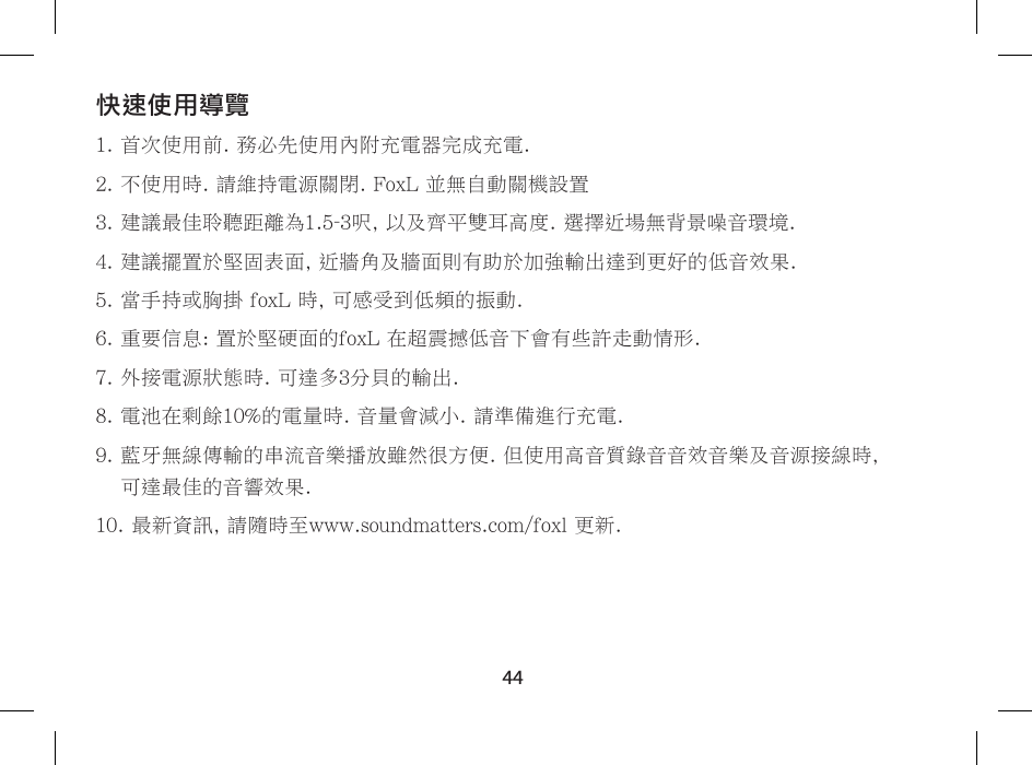 44快速使用導覽1. 首次使用前. 務必先使用內附充電器完成充電.2. 不使用時. 請維持電源關閉. FoxL 並無自動關機設置3. 建議最佳聆聽距離為1.5-3呎, 以及齊平雙耳高度. 選擇近場無背景噪音環境.4. 建議擺置於堅固表面, 近牆角及牆面則有助於加強輸出達到更好的低音效果.5.  當手持或胸掛 foxL 時, 可感受到低頻的振動.6. 重要信息: 置於堅硬面的foxL 在超震撼低音下會有些許走動情形.7. 外接電源狀態時. 可達多3分貝的輸出.8. 電池在剩餘10%的電量時. 音量會減小. 請準備進行充電.9.  藍牙無線傳輸的串流音樂播放雖然很方便. 但使用高音質錄音音效音樂及音源接線時,  可達最佳的音響效果.10. 最新資訊, 請隨時至www.soundmatters.com/foxl 更新.