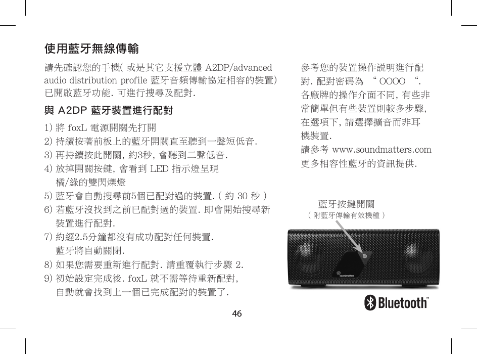 46請先確認您的手機( 或是其它支援立體 A2DP/advanced audio distribution profile 藍牙音頻傳輸協定相容的裝置) 已開啟藍牙功能. 可進行搜尋及配對.與 A2DP 藍牙裝置進行配對1) 將 foxL 電源開關先打開2) 持續按著前板上的藍牙開關直至聽到一聲短低音.3) 再持續按此開關, 約3秒, 會聽到二聲低音.4)  放掉開關按鍵, 會看到 LED 指示燈呈現  橘/綠的雙閃爍燈5) 藍牙會自動搜尋前5個已配對過的裝置. ( 約 30 秒 ) 6)  若藍牙沒找到之前已配對過的裝置. 即會開始搜尋新裝置進行配對. 7)  約經2.5分鐘都沒有成功配對任何裝置.  藍牙將自動關閉. 8)  如果您需要重新進行配對. 請重覆執行步驟 2. 9)  初始設定完成後. foxL 就不需等待重新配對,  自動就會找到上一個已完成配對的裝置了.使用藍牙無線傳輸參考您的裝置操作說明進行配對. 配對密碼為 &ldquo; OOOO &ldquo;.各廠牌的操作介面不同, 有些非常簡單但有些裝置則較多步驟,在選項下, 請選擇擴音而非耳機裝置.請參考 www.soundmatters.com 更多相容性藍牙的資訊提供.藍牙按鍵開關( 附藍牙傳輸有效機種 )