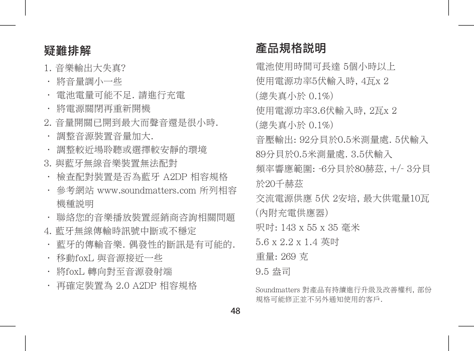 48產品規格說明電池使用時間可長達 5個小時以上使用電源功率5伏輸入時, 4瓦x 2  (總失真小於 0.1%)使用電源功率3.6伏輸入時, 2瓦x 2  (總失真小於 0.1%)音壓輸出: 92分貝於0.5米測量處. 5伏輸入89分貝於0.5米測量處. 3.5伏輸入頻率響應範圍: -6分貝於80赫茲, +/- 3分貝於20千赫茲交流電源供應 5伏 2安培, 最大供電量10瓦  (內附充電供應器)呎吋: 143 x 55 x 35 毫米5.6 x 2.2 x 1.4 英吋重量: 269 克9.5 盎司Soundmatters 對產品有持續進行升級及改善權利, 部份規格可能修正並不另外通知使用的客戶.疑難排解1. 音樂輸出大失真?&bull; 將音量調小一些&bull; 電池電量可能不足. 請進行充電&bull; 將電源關閉再重新開機2. 音量開關已開到最大而聲音還是很小時.&bull; 調整音源裝置音量加大.&bull; 調整較近場聆聽或選擇較安靜的環境3. 與藍牙無線音樂裝置無法配對&bull; 檢查配對裝置是否為藍牙 A2DP 相容規格&bull;  參考網站 www.soundmatters.com 所列相容機種說明&bull; 聯絡您的音樂播放裝置經銷商咨詢相關問題4. 藍牙無線傳輸時訊號中斷或不穩定&bull; 藍牙的傳輸音樂. 偶發性的斷訊是有可能的.&bull; 移動foxL 與音源接近一些&bull; 將foxL 轉向對至音源發射端&bull; 再確定裝置為 2.0 A2DP 相容規格