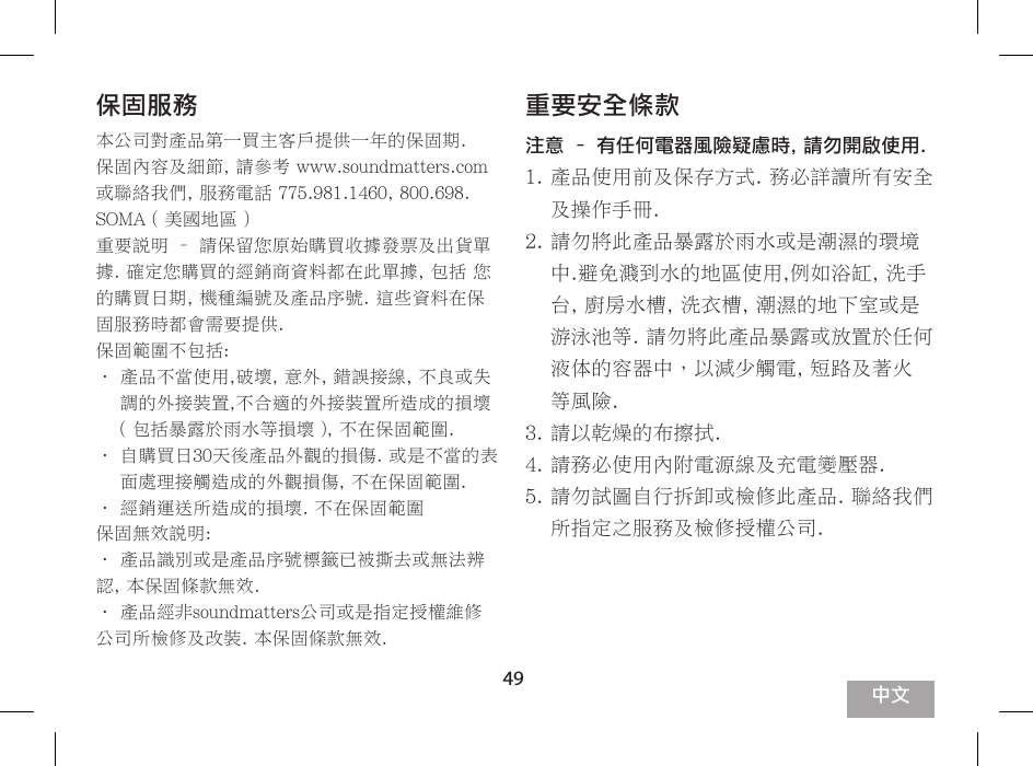 49產品規格說明電池使用時間可長達 5個小時以上使用電源功率5伏輸入時, 4瓦x 2  (總失真小於 0.1%)使用電源功率3.6伏輸入時, 2瓦x 2  (總失真小於 0.1%)音壓輸出: 92分貝於0.5米測量處. 5伏輸入89分貝於0.5米測量處. 3.5伏輸入頻率響應範圍: -6分貝於80赫茲, +/- 3分貝於20千赫茲交流電源供應 5伏 2安培, 最大供電量10瓦  (內附充電供應器)呎吋: 143 x 55 x 35 毫米5.6 x 2.2 x 1.4 英吋重量: 269 克9.5 盎司Soundmatters 對產品有持續進行升級及改善權利, 部份規格可能修正並不另外通知使用的客戶.保固服務本公司對產品第一買主客戶提供一年的保固期.保固內容及細節, 請參考 www.soundmatters.com 或聯絡我們, 服務電話 775.981.1460, 800.698.SOMA ( 美國地區 )重要說明 &ndash; 請保留您原始購買收據發票及出貨單據. 確定您購買的經銷商資料都在此單據, 包括 您的購買日期, 機種編號及產品序號. 這些資料在保固服務時都會需要提供.保固範圍不包括:&bull;  產品不當使用,破壞, 意外, 錯誤接線, 不良或失調的外接裝置,不合適的外接裝置所造成的損壞 ( 包括暴露於雨水等損壞 ), 不在保固範圍.&bull;  自購買日30天後產品外觀的損傷. 或是不當的表面處理接觸造成的外觀損傷, 不在保固範圍.&bull; 經銷運送所造成的損壞. 不在保固範圍保固無效說明:&bull; 產品識別或是產品序號標籤已被撕去或無法辨認, 本保固條款無效.&bull; 產品經非soundmatters公司或是指定授權維修公司所檢修及改裝. 本保固條款無效.重要安全條款注意 &ndash; 有任何電器風險疑慮時, 請勿開啟使用.1.  產品使用前及保存方式. 務必詳讀所有安全及操作手冊.2.  請勿將此產品暴露於雨水或是潮濕的環境中.避免濺到水的地區使用,例如浴缸, 洗手台, 廚房水槽, 洗衣槽, 潮濕的地下室或是游泳池等. 請勿將此產品暴露或放置於任何液体的容器中，以減少觸電, 短路及著火等風險.3. 請以乾燥的布擦拭.4. 請務必使用內附電源線及充電變壓器.5.  請勿試圖自行拆卸或檢修此產品. 聯絡我們所指定之服務及檢修授權公司.中文