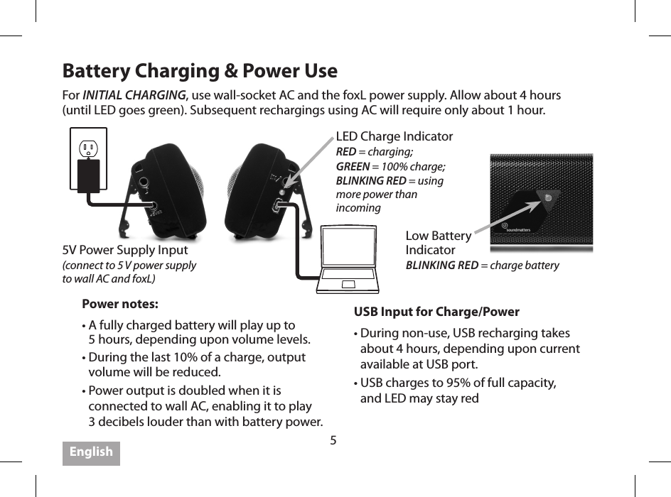 5Battery Charging &amp; Power UseUSB Input for Charge/Power&bull;  During non-use, USB recharging takes about 4 hours, depending upon current available at USB port.&bull;  USB charges to 95% of full capacity,  and LED may stay redPower notes:&bull;  A fully charged battery will play up to  5 hours, depending upon volume levels.&bull;  During the last 10% of a charge, output volume will be reduced.&bull;  Power output is doubled when it is connected to wall AC, enabling it to play  3 decibels louder than with battery power.For INITIAL CHARGING, use wall-socket AC and the foxL power supply. Allow about 4 hours  (until LED goes green). Subsequent rechargings using AC will require only about 1 hour.English5V Power Supply Input  (connect to 5 V power supply  to wall AC and foxL)LED Charge IndicatorRED = charging; GREEN = 100% charge;BLINKING RED = using  more power than  incomingLow Battery  Indicator BLINKING RED = charge battery 