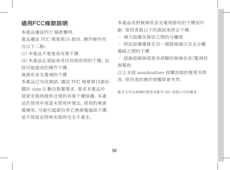 50適用FCC條款說明本產品遵從FCC 條款聲明.產品遵從 FCC 規章第15 部份, 操作條件符合以下二點:(1) 本產品不會造成有害干擾.(2) 本產品必須能承受任何接收到的干擾, 包括可能造成的操作干擾.無線收音及電視的干擾本產品已完成測試, 遵從 FCC 規章第15部份關於 class B 數位裝置要求. 要求本產品於居家安裝時提供合理的有害干擾保護. 本產品於使用中或是未使用所發出, 使用的無線電頻率, 可能引起部份其它無線電通訊干擾, 並不保証在特殊安裝時完全不產生.本產品若對無線收音及電視接收的干擾而中斷. 使用者做以下的測試來修正干擾.&bull; 增大設備及接收之間的分離度&bull; 將此設備連接至另一個接地端以完全分離電路之間的干擾&bull; 諮詢經銷商或是有經驗的無線收音/電視技術幫助.以上未經 soundmatters 授權而做的變更及修改. 使用者的操作授權即會失效.藍牙文字及商標的使用為藍牙 SIG 有限公司所擁有