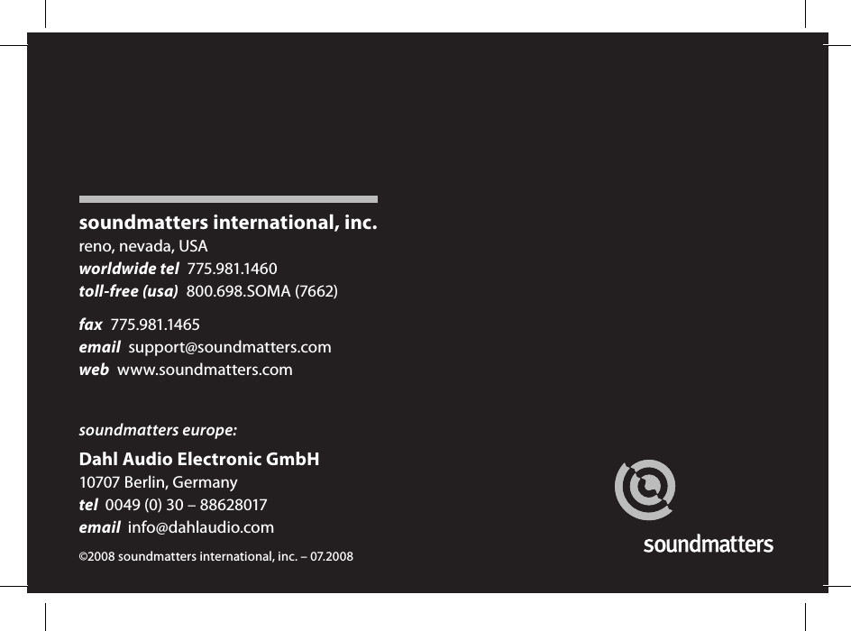 1soundmatters international, inc.reno, nevada, USAworldwide tel  775.981.1460toll-free (usa)  800.698.SOMA (7662)fax  775.981.1465email  support@soundmatters.comweb  www.soundmatters.comsoundmatters europe:Dahl Audio Electronic GmbH10707 Berlin, Germanytel  0049 (0) 30 &ndash; 88628017email  info@dahlaudio.com&copy;2008 soundmatters international, inc. &ndash; 07.2008