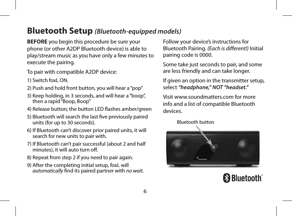 6BEFORE you begin this procedure be sure your phone (or other A2DP Bluetooth device) is able to play/stream music as you have only a few minutes to execute the pairing. To pair with compatible A2DP device:1) Switch foxL ON.2) Push and hold front button, you will hear a &ldquo;pop&rdquo;3)  Keep holding, in 3 seconds, and will hear a &ldquo;boop&rdquo;, then a rapid &ldquo;Boop, Boop&rdquo;  4) Release button; the button LED ashes amber/green5)  Bluetooth will search the last ve previously paired units (for up to 30 seconds).6)  If Bluetooth can&rsquo;t discover prior paired units, it will search for new units to pair with.7)  If Bluetooth can&rsquo;t pair successful (about 2 and half minutes), it will auto turn o. 8) Repeat from step 2 if you need to pair again. 9)  After the completing initial setup, foxL will automatically nd its paired partner with no wait.Bluetooth buttonBluetooth Setup (Bluetooth-equipped models)Follow your device&rsquo;s instructions for Bluetooth Pairing. (Each is dierent!) Initial pairing code is 0000.Some take just seconds to pair, and some are less friendly and can take longer. If given an option in the transmitter setup, select &ldquo;headphone,&rdquo; NOT &ldquo;headset.&rdquo; Visit www.soundmatters.com for more info and a list of compatible Bluetooth devices.