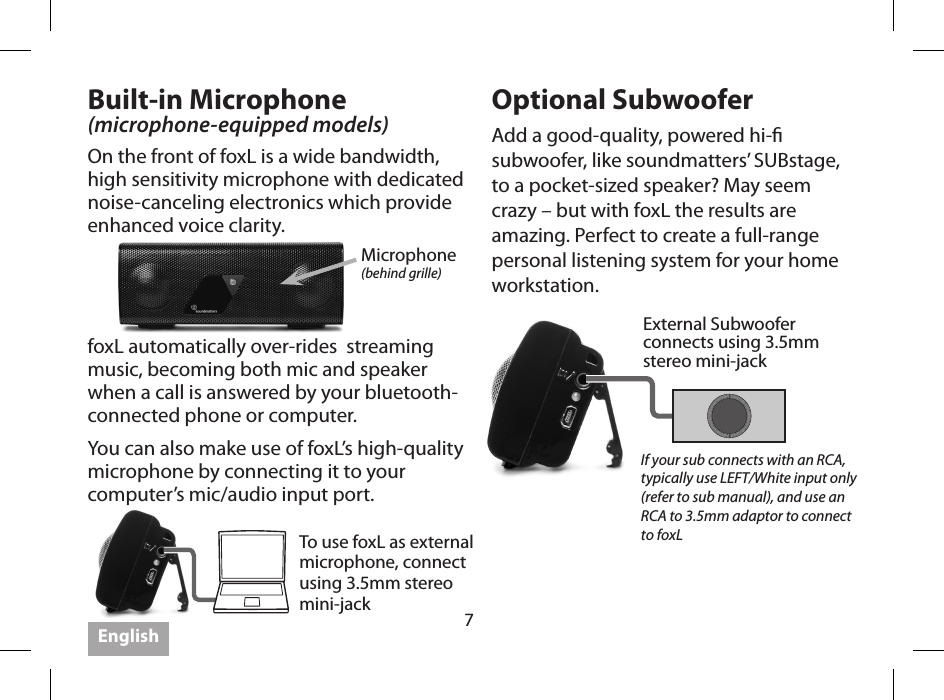 7Built-in Microphone (microphone-equipped models)On the front of foxL is a wide bandwidth, high sensitivity microphone with dedicated noise-canceling electronics which provide enhanced voice clarity.Optional SubwooferAdd a good-quality, powered hi- subwoofer, like soundmatters&rsquo; SUBstage, to a pocket-sized speaker? May seem crazy &ndash; but with foxL the results are amazing. Perfect to create a full-range personal listening system for your home workstation.Microphone(behind grille)External Subwooferconnects using 3.5mm stereo mini-jackTo use foxL as external microphone, connect using 3.5mm stereo mini-jackIf your sub connects with an RCA, typically use LEFT/White input only  (refer to sub manual), and use an RCA to 3.5mm adaptor to connect to foxLfoxL automatically over-rides  streaming music, becoming both mic and speaker when a call is answered by your bluetooth-connected phone or computer.You can also make use of foxL&rsquo;s high-quality microphone by connecting it to your computer&rsquo;s mic/audio input port.  English