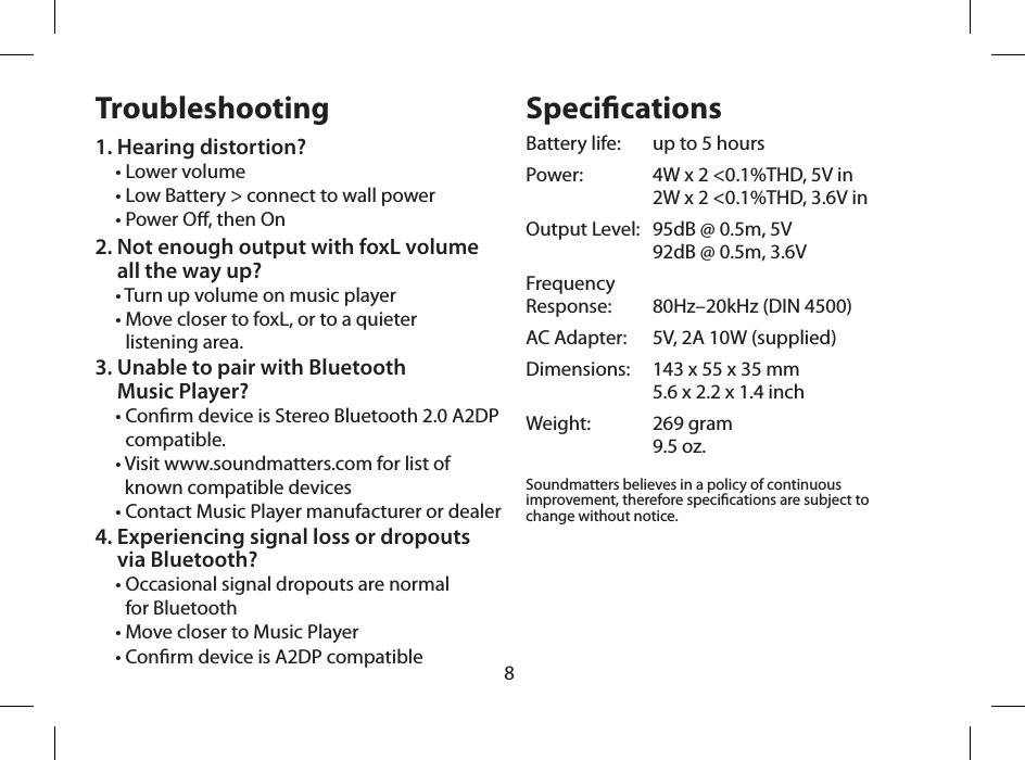 8Troubleshooting1. Hearing distortion?&bull; Lower volume&bull; Low Battery > connect to wall power&bull; Power O, then On2.  Not enough output with foxL volume  all the way up?&bull; Turn up volume on music player&bull;  Move closer to foxL, or to a quieter  listening area.3.  Unable to pair with Bluetooth  Music Player?&bull;  Conrm device is Stereo Bluetooth 2.0 A2DP compatible. &bull;  Visit www.soundmatters.com for list of known compatible devices&bull; Contact Music Player manufacturer or dealer  4.  Experiencing signal loss or dropouts  via Bluetooth?&bull;  Occasional signal dropouts are normal  for Bluetooth&bull; Move closer to Music Player&bull; Conrm device is A2DP compatibleSpecicationsBattery life:   up to 5 hoursPower:   4W x 2 <0.1%THD, 5V in   2W x 2 <0.1%THD, 3.6V inOutput Level:   95dB @ 0.5m, 5V   92dB @ 0.5m, 3.6VFrequency  Response:   80Hz&ndash;20kHz (DIN 4500)AC Adapter:   5V, 2A 10W (supplied)Dimensions:   143 x 55 x 35 mm   5.6 x 2.2 x 1.4 inchWeight:   269 gram   9.5 oz.Soundmatters believes in a policy of continuous improvement, therefore specications are subject to change without notice. 