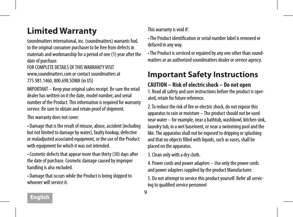 9Limited Warrantysoundmatters international, inc. (soundmatters) warrants foxL to the original consumer purchaser to be free from defects in materials and workmanship for a period of one (1) year after the date of purchase. FOR COMPLETE DETAILS OF THIS WARRANTY VISIT www,soundmatters.com or contact soundmatters at 775.981.1460, 800.698.SOMA (in US)IMPORTANT &ndash; Keep your original sales receipt. Be sure the retail dealer has written on it the date, model number, and serial number of the Product. This information is required for warranty service. Be sure to obtain and retain proof of shipment.This warranty does not cover:&bull; Damage that is the result of misuse, abuse, accident (including but not limited to damage by water), faulty hookup, defective or maladjusted associated equipment, or the use of the Product with equipment for which it was not intended.&bull; Cosmetic defects that appear more than thirty (30) days after the date of purchase. Cosmetic damage caused by improper handling is also excluded.&bull; Damage that occurs while the Product is being shipped to whoever will service it. This warranty is void if:&bull; The Product identication or serial number label is removed or defaced in any way.&bull; The Product is serviced or repaired by any one other than sound-matters or an authorized soundmatters dealer or service agency.Important Safety InstructionsCAUTION &ndash; Risk of electric shock &ndash; Do not open1. Read all safety and user instructions before the product is oper-ated, retain for future reference.2. To reduce the risk of re or electric shock, do not expose this apparatus to rain or moisture &ndash; The product should not be used near water &ndash; for example, near a bathtub, washbowl, kitchen sink, laundry tub, in a wet basement, or near a swimming pool and the like. The apparatus shall not be exposed to dripping or splashing and that no objects lled with liquids, such as vases, shall be placed on the apparatus.3. Clean only with a dry cloth.4. Power cords and power adapters &ndash; Use only the power cords and power adapters supplied by the product Manufacturer.  5. Do not attempt to service this product yourself. Refer all servic-ing to qualied service personnelEnglish