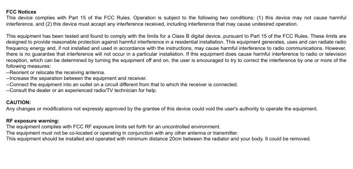 FCC NoticesThis device complies with Part 15 of the FCC Rules. Operation is subject to the following two conditions: (1) this device may not cause harmful interference, and (2) this device must accept any interference received, including interference that may cause undesired operation. This equipment has been tested and found to comply with the limits for a Class B digital device, pursuant to Part 15 of the FCC Rules. These limits are designed to provide reasonable protection against harmful interference in a residential installation. This equipment generates, uses and can radiate radio frequency energy and, if not installed and used in accordance with the instructions, may cause harmful interference to radio communications. However, there is no guarantee that interference will not occur in a particular installation. If this equipment does cause harmful interference to radio or television reception, which can be determined by turning the equipment off and on, the user is encouraged to try to correct the interference by one or more of the following measures:--Reorient or relocate the receiving antenna.--Increase the separation between the equipment and receiver.--Connect the equipment into an outlet on a circuit different from that to which the receiver is connected.--Consult the dealer or an experienced radio/TV technician for help.CAUTION:Any changes or modifications not expressly approved by the grantee of this device could void the user's authority to operate the equipment.RF exposure warning:The equipment complies with FCC RF exposure limits set forth for an uncontrolled environment.The equipment must not be co-located or operating in conjunction with any other antenna or transmitter.This equipment should be installed and operated with minimum distance 20cm between the radiator and your body. It could be removed.