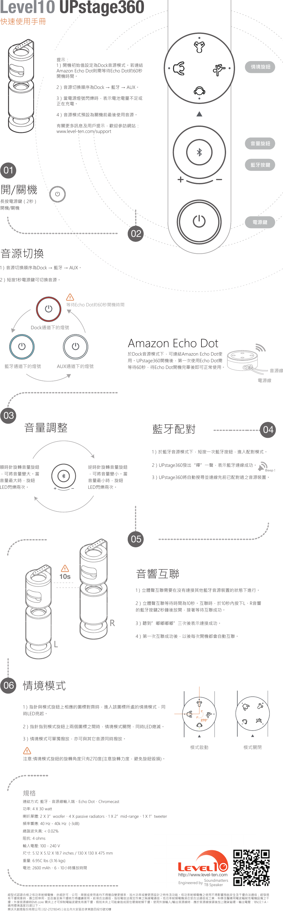 經型式認證合格之低功率射頻電機，非經許可，公司、商號或使用者均不得擅自變更頻率、加大功率或變更原設計之特性及功能。低功率射頻電機之使用不得影響飛航安全及干擾合法通信；經發現有干擾現象時，應立即停用，並改善至無干擾時方得繼續使用。前項合法通信，指依電信法規定作業之無線電通信。低功率射頻電機須忍受合法通信或工業、科學及醫療用電波輻射性電機設備之干擾。外接音源線時EMI core 需夾上才可抑制電磁波避免有害干擾，假如未夾上可能會造成居住環境射頻干擾。使用外接輸入/輸出音源線時，應於音源線接頭後加上隨貨磁環。輸出電壓：18V/2.1 A。適用環境溫度35度以下。樂沃天創意股份有限公司 | 02-27218345 | 台北市大安區忠孝東路四段15號10樓http://www.level-ten.com SoundmattersTB SpeakerEngineered by連結方式: 藍牙、音源線輸入端、Echo Dot、Chromecast功率: 4 X 30 watt喇叭單體: 2 X 3&rdquo;woofer、4 X passive radiators、1 X 2&rdquo;mid-range、1 X 1&rdquo;tweeter頻率響應: 40 Hz - 40k Hz  (-3dB)總諧波失真: < 0.02%阻抗: 4 ohms輸入電壓: 100 - 240 V尺寸: 5.12 X 5.12 X 18.7 inches / 130 X 130 X 475 mm重量: 6.95C lbs (3.16 kgs)電池: 2600 mAh、6 - 10小時播放時間規格270&deg;1）指針與模式旋鈕上相應的圖標對齊時，進入該圖標所處的情境模式，同時LED亮起。2）指針指到模式旋鈕上兩個圖標之間時，情境模式關閉，同時LED熄滅。3）情境模式可單獨撥放，亦可與其它音源同時撥放。注意:情境模式旋鈕的旋轉角度只有270度(注意旋轉力度，避免旋鈕毀損)。情境模式模式啟動 模式關閉1）立體聲互聯需要在沒有連接其他藍牙音源裝置的狀態下進行。2）立體聲互聯等待時間為10秒。互聯時，於10秒內按下L、R音響的藍牙按鍵2秒鐘後放開，接著等待互聯成功。3）聽到&rdquo;嘟嘟嘟嘟&rdquo;三次後表示連接成功。4）第一次互聯成功後，以後每次開機都會自動互聯。音響互聯LR10sBeep ! 1）於藍牙音源模式下，短按一次藍牙按鈕，進入配對模式。2）UPstage360發出&ldquo;嗶&rdquo;一聲，表示藍牙連線成功。3）UPstage360將自動搜尋並連線先前已配對過之音源裝置。藍牙配對逆時針旋轉音量旋鈕，可將音量變小。當音量最小時，旋鈕LED閃爍兩次。順時針旋轉音量旋鈕，可將音量變大。當音量最大時，旋鈕LED閃爍兩次。音量調整電源鍵藍牙按鍵音量旋鈕情境旋鈕電源線音源線於Dock音源模式下，可連結Amazon Echo Dot使用。UPstage360開機後，第一次使用Echo Dot需等待60秒，待Echo Dot開機完畢後即可正常使用。Amazon Echo Dot等待Echo Dot約60秒開機時間藍牙通道下的燈號 AUX通道下的燈號Dock通道下的燈號1）音源切換順序為Dock &rarr; 藍牙 &rarr; AUX。2）短按1秒電源鍵可切換音源。音源切換開/關機長按電源鍵（2秒）開機/關機060504030201提示：1）開機初始值設定為Dock音源模式。若連結Amazon Echo Dot則需等待Echo Dot約60秒開機時間。2）音源切換順序為Dock &rarr; 藍牙 &rarr; AUX。3）當電源燈號閃爍時，表示電池電量不足或正在充電。4）音源模式預設為關機前最後使用音源。有關更多訊息及用戶提示，歡迎參訪網站：www.level-ten.com/support快速使用手冊Level10 UPstage360