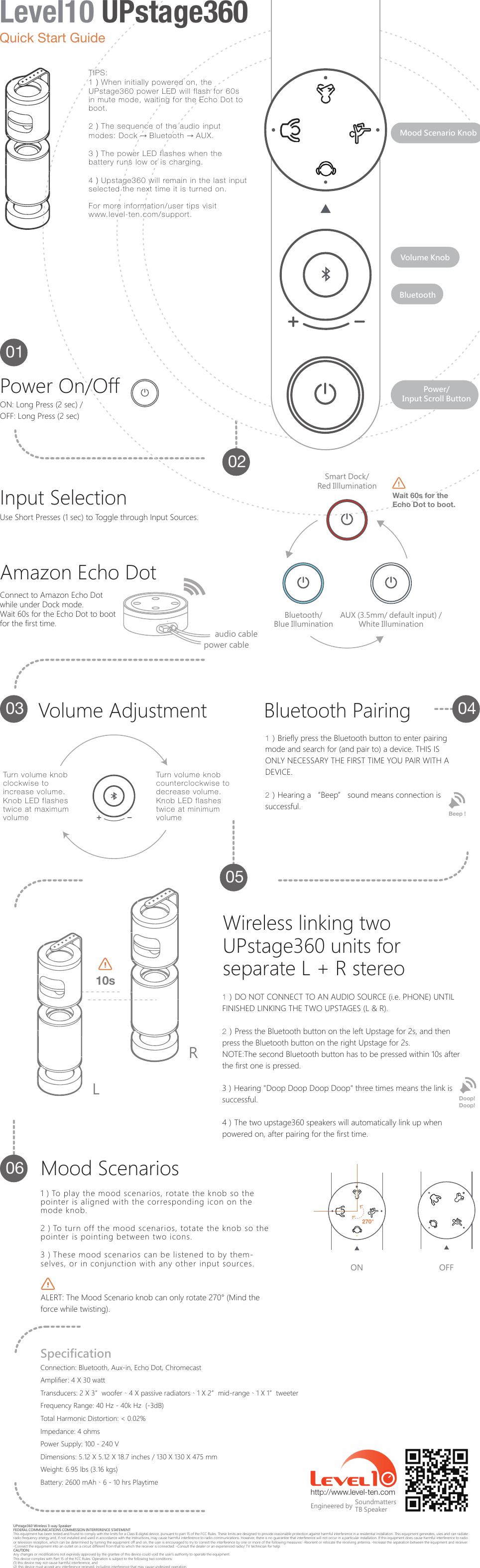 UPstage360 Wireless 3-way SpeakerFEDERAL COMMUNICATIONS COMMISSION INTERFERENCE STATEMENT This equipment has been tested and found to comply with the limits for a Class B digital device, pursuant to part 15 of the FCC Rules. These limits are designed to provide reasonable protection against harmful interference in a residential installation. This equipment generates, uses and can radiate radio frequency energy and, if not installed and used in accordance with the instructions, may cause harmful interference to radio communications. However, there is no guarantee that interference will not occur in a particular installation. If this equipment does cause harmful interference to radio or television reception, which can be determined by turning the equipment off and on, the user is encouraged to try to correct the interference by one or more of the following measures: -Reorient or relocate the receiving antenna. -Increase the separation between the equipment and receiver. -Connect the equipment into an outlet on a circuit different from that to which the receiver is connected. -Consult the dealer or an experienced radio/ TV technician for help.CAUTION: Any changes or modifications not expressly approved by the grantee of this device could void the user's authority to operate the equipment.This device complies with Part 15 of the FCC Rules. Operation is subject to the following two conditions: (1) this device may not cause harmful interference, and (2) this device must accept any interference received, including interference that may cause undesired operation.http://www.level-ten.com SoundmattersTB SpeakerEngineered byConnection: Bluetooth, Aux-in, Echo Dot, ChromecastAmplifier: 4 X 30 wattTransducers: 2 X 3&rdquo;woofer、4 X passive radiators、1 X 2&rdquo;mid-range、1 X 1&rdquo;tweeterFrequency Range: 40 Hz - 40k Hz  (-3dB)Total Harmonic Distortion: < 0.02%Impedance: 4 ohmsPower Supply: 100 - 240 VDimensions: 5.12 X 5.12 X 18.7 inches / 130 X 130 X 475 mmWeight: 6.95 lbs (3.16 kgs)Battery: 2600 mAh、6 - 10 hrs PlaytimeSpecification270&deg;ON OFF1）To play the mood scenarios, rotate the knob so the pointer is aligned with the corresponding icon on the mode knob.2）To turn off the mood scenarios, totate the knob so the pointer is pointing between two icons.3）These mood scenarios can be listened to by them-selves, or in conjunction with any other input sources. ALERT: The Mood Scenario knob can only rotate 270&deg; (Mind the force while twisting).Mood Scenarios1）DO NOT CONNECT TO AN AUDIO SOURCE (i.e. PHONE) UNTIL FINISHED LINKING THE TWO UPSTAGES (L &amp; R).2）Press the Bluetooth button on the left Upstage for 2s, and then press the Bluetooth button on the right Upstage for 2s.NOTE:The second Bluetooth button has to be pressed within 10s after the first one is pressed.3）Hearing "Doop Doop Doop Doop" three times means the link is successful.4）The two upstage360 speakers will automatically link up when powered on, after pairing for the first time.Doop! Doop!Wireless linking two UPstage360 units for separate L + R stereoLR10sBeep ! 1）Briefly press the Bluetooth button to enter pairing mode and search for (and pair to) a device. THIS IS ONLY NECESSARY THE FIRST TIME YOU PAIR WITH A DEVICE.2）Hearing a &ldquo;Beep&rdquo; sound means connection is successful.Bluetooth Pairing060504030201Power/Input Scroll ButtonVolume KnobMood Scenario KnobBluetoothVolume AdjustmentTurn volume knob clockwise to increase volume. Knob LED flashes twice at maximum volumeTurn volume knob counterclockwise to decrease volume. Knob LED flashes twice at minimum volumeBluetooth/Blue IlluminationAUX (3.5mm/ default input) /White IlluminationSmart Dock/Red IllluminationWait 60s for theEcho Dot to boot.Connect to Amazon Echo Dot while under Dock mode.Wait 60s for the Echo Dot to boot for the first time.Amazon Echo DotUse Short Presses (1 sec) to Toggle through Input Sources.Input Selectionaudio cablepower cableON: Long Press (2 sec) /OFF: Long Press (2 sec)Power On/OffTIPS:1）When initially powered on, the UPstage360 power LED will flash for 60s in mute mode, waiting for the Echo Dot to boot.2）The sequence of the audio input modes: Dock &rarr; Bluetooth &rarr; AUX.3）The power LED flashes when the battery runs low or is charging.4）Upstage360 will remain in the last input selected the next time it is turned on.For more information/user tips visit www.level-ten.com/support.Quick Start GuideLevel10 UPstage360