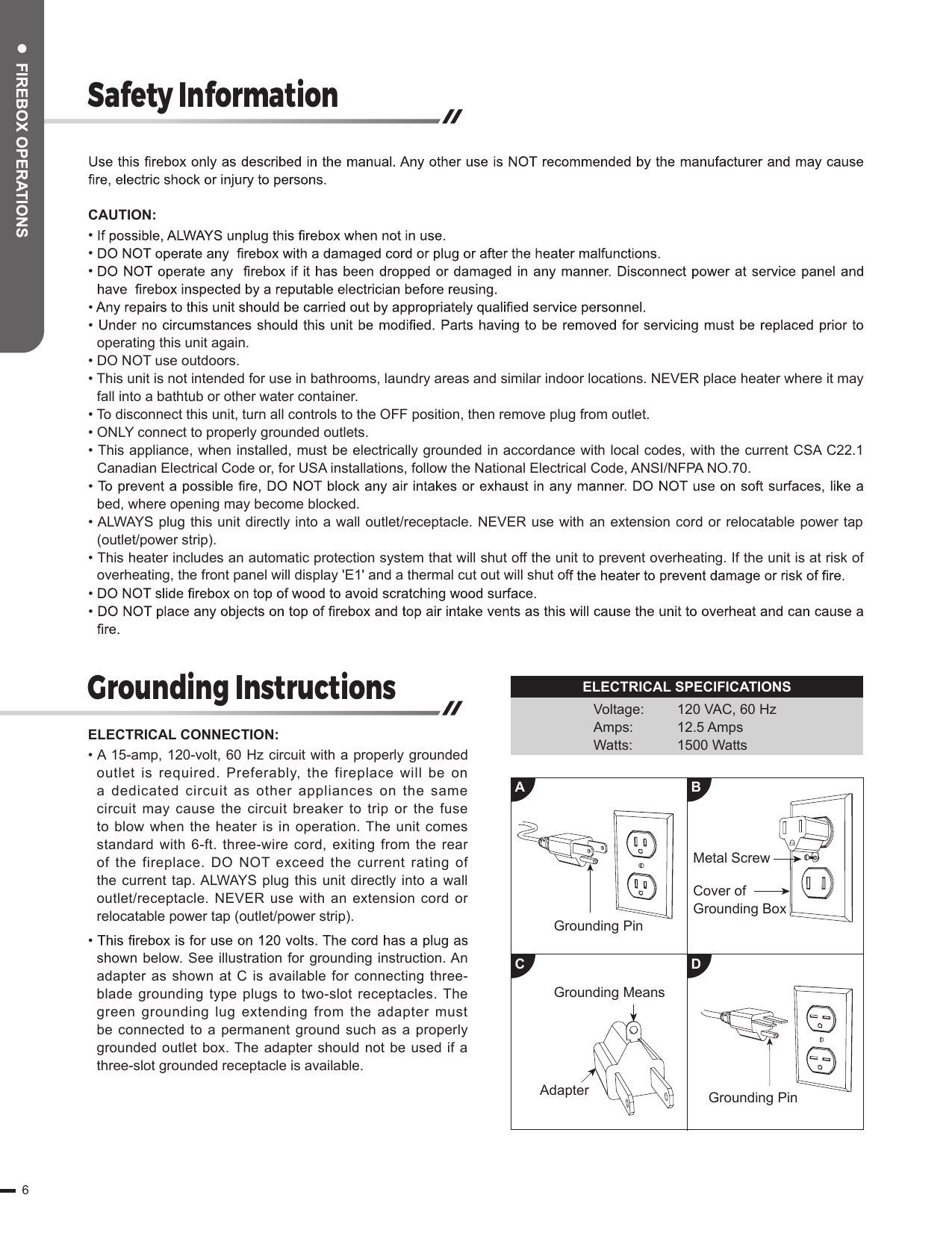 Safety InformationGrounding InstructionsCAUTION:• • • operating this unit again.• DO NOT use outdoors.• This unit is not intended for use in bathrooms, laundry areas and similar indoor locations. NEVER place heater where it may fall into a bathtub or other water container.• To disconnect this unit, turn all controls to the OFF position, then remove plug from outlet.• ONLY connect to properly grounded outlets.• This appliance, when installed, must be electrically grounded in accordance with local codes, with the current CSA C22.1 Canadian Electrical Code or, for USA installations, follow the National Electrical Code, ANSI/NFPA NO.70.bed, where opening may become blocked.• ALWAYS plug this unit directly into a wall outlet/receptacle. NEVER use with an extension cord or relocatable power tap (outlet/power strip).• This heater includes an automatic protection system that will shut off the unit to prevent overheating. If the unit is at risk of overheating, the front panel will display &apos;E1&apos; and a thermal cut out will shut ofELECTRICAL CONNECTION:• A 15-amp, 120-volt, 60 Hz circuit with a properly grounded outlet  is required.  Preferably,  the  fireplace will be  on a  dedicated circuit  as  other appliances on  the same circuit may cause the circuit breaker to trip or the fuse to blow when the heater is in operation. The unit comes standard with 6-ft. three-wire cord, exiting from the rear of the fireplace. DO NOT  exceed the  current rating  of the current tap. ALWAYS plug this unit directly  into a wall outlet/receptacle.  NEVER  use  with  an  extension  cord  or relocatable power tap (outlet/power strip).shown below. See illustration for grounding instruction. An adapter as shown at C is available for connecting three-blade grounding type plugs  to  two-slot  receptacles.  The green  grounding  lug  extending  from  the adapter must be connected to a permanent  ground such as a properly grounded outlet box. The adapter should not be  used if a three-slot grounded receptacle is available.Grounding PinGrounding PinGrounding MeansAdapterACBDMetal ScrewCover of Grounding BoxELECTRICAL SPECIFICATIONSVoltage:Amps:Watts:120 VAC, 60 Hz12.5 Amps1500 Watts6