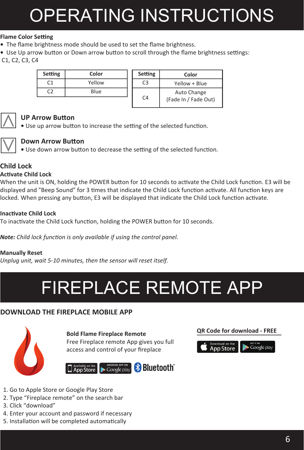 OPERATING INSTRUCTIONSFlame Color Seng•  The ﬂame brightness mode should be used to set the ﬂame brightness.•  Use Up arrow buon or Down arrow buon to scroll through the ﬂame brightness sengs: C1, C2, C3, C46FIREPLACE REMOTE APP1. Go to Apple Store or Google Play Store2. Type “Fireplace remote” on the search bar3. Click “download”4. Enter your account and password if necessary5. Installaon will be completed automacallyDOWNLOAD THE FIREPLACE MOBILE APPChild LockAcvate Child LockWhen the unit is ON, holding the POWER buon for 10 seconds to acvate the Child Lock funcon. E3 will be displayed and &quot;Beep Sound&quot; for 3 mes that indicate the Child Lock funcon acvate. All funcon keys are locked. When pressing any buon, E3 will be displayed that indicate the Child Lock funcon acvate.Inacvate Child LockTo inacvate the Child Lock funcon, holding the POWER buon for 10 seconds.    Note: Child lock funcon is only available if using the control panel.Manually ResetUnplug unit, wait 5-10 minutes, then the sensor will reset itself.UP Arrow Buon• Use up arrow buon to increase the seng of the selected funcon.Down Arrow Buon• Use down arrow buon to decrease the seng of the selected funcon.Bold Flame Fireplace RemoteFree Fireplace remote App gives you full access and control of your ﬁreplaceQR Code for download - FREEColorSengC1C2YellowBlueYellow + BlueAuto Change(Fade In / Fade Out)C3C4ColorSeng