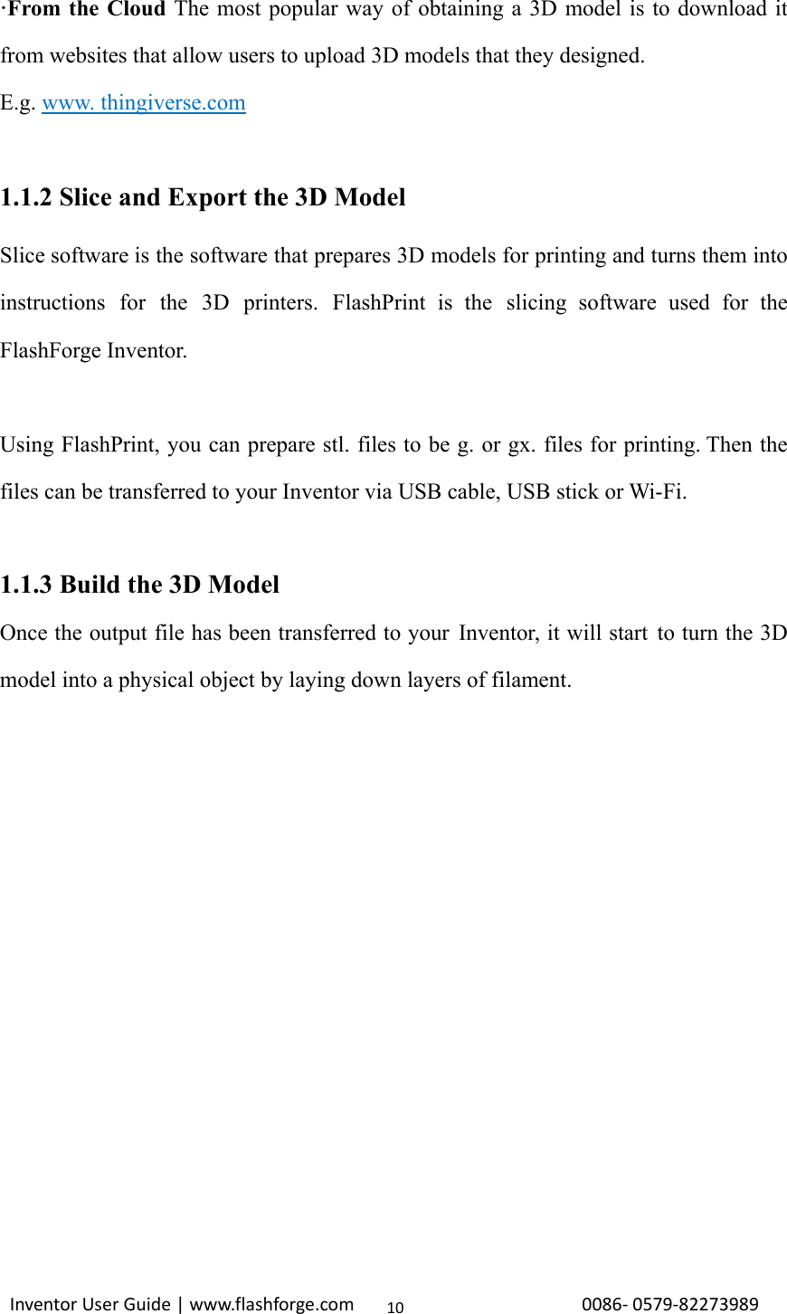                                                                                                                                                             InventorUserGuide|www.flashforge.com0086‐0579‐8227398910·From the Cloud The most popular way of obtaining a 3D model is to download it from websites that allow users to upload 3D models that they designed. E.g. www. thingiverse.com  1.1.2 Slice and Export the 3D Model Slice software is the software that prepares 3D models for printing and turns them into instructions for the 3D printers. FlashPrint is the slicing software used for the FlashForge Inventor.  Using FlashPrint, you can prepare stl. files to be g. or gx. files for printing. Then the files can be transferred to your Inventor via USB cable, USB stick or Wi-Fi.  1.1.3 Build the 3D Model Once the output file has been transferred to your Inventor, it will start to turn the 3D model into a physical object by laying down layers of filament.           