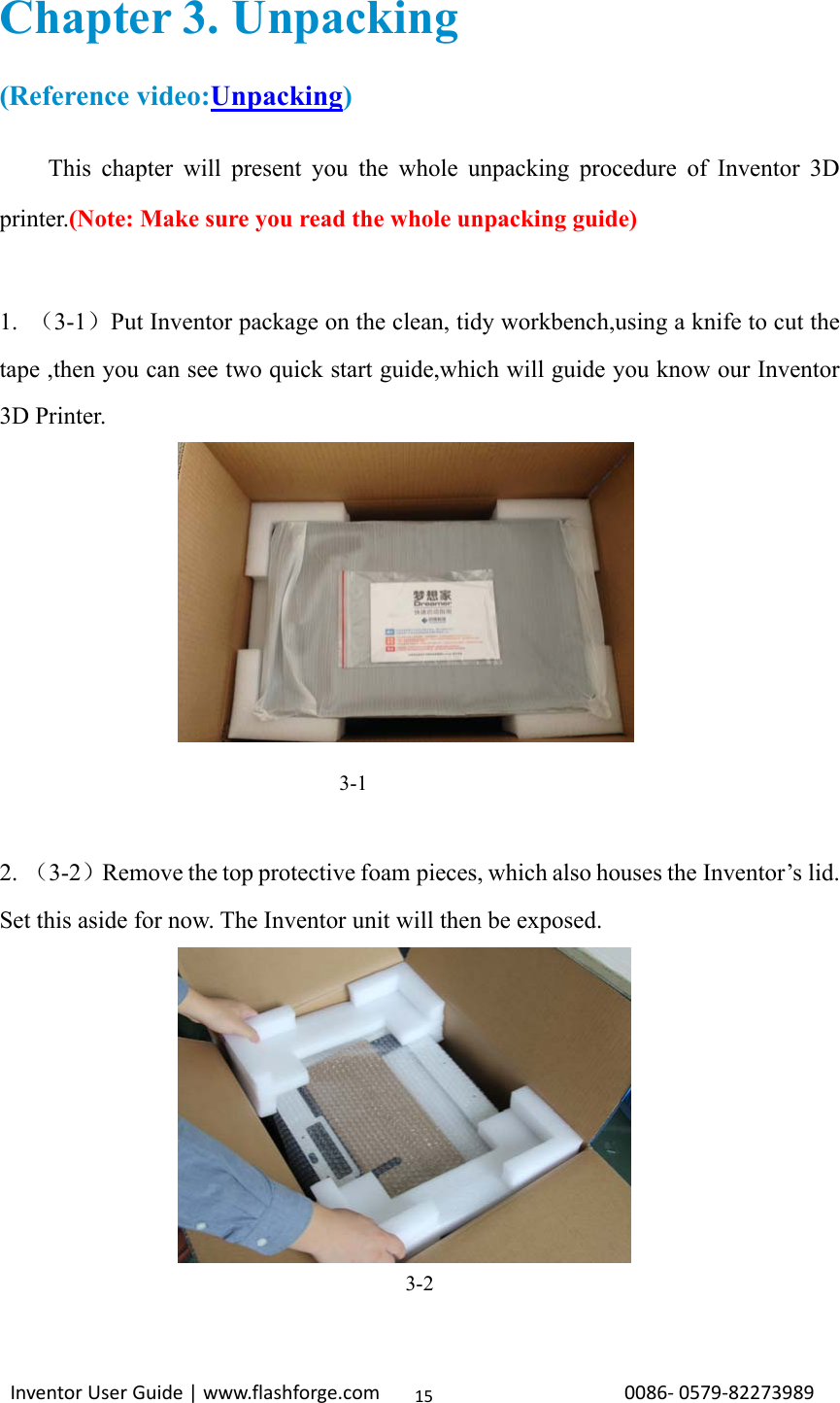                                                                                                                                                             InventorUserGuide|www.flashforge.com0086‐0579‐8227398915Chapter 3. Unpacking (Reference video:Unpacking) This chapter will present you the whole unpacking procedure of Inventor 3D printer.(Note: Make sure you read the whole unpacking guide)  1.  （3-1）Put Inventor package on the clean, tidy workbench,using a knife to cut the tape ,then you can see two quick start guide,which will guide you know our Inventor 3D Printer.                                          3-1  2. （3-2）Remove the top protective foam pieces, which also houses the Inventor’s lid. Set this aside for now. The Inventor unit will then be exposed.      3-2 