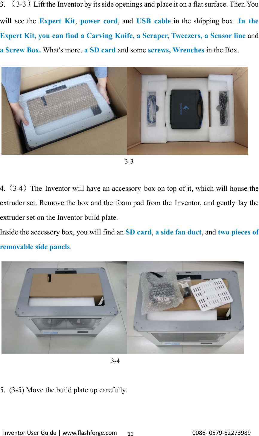                                                                                                                                                             InventorUserGuide|www.flashforge.com0086‐0579‐82273989163. （3-3）Lift the Inventor by its side openings and place it on a flat surface. Then You will see the Expert Kit, power cord, and USB cable in the shipping box. In the Expert Kit, you can find a Carving Knife, a Scraper, Tweezers, a Sensor line and a Screw Box. What&apos;s more. a SD card and some screws, Wrenches in the Box.        3-3  4.（3-4）The Inventor will have an accessory box on top of it, which will house the extruder set. Remove the box and the foam pad from the Inventor, and gently lay the extruder set on the Inventor build plate. Inside the accessory box, you will find an SD card, a side fan duct, and two pieces of removable side panels.                                   3-4  5.  (3-5) Move the build plate up carefully.  