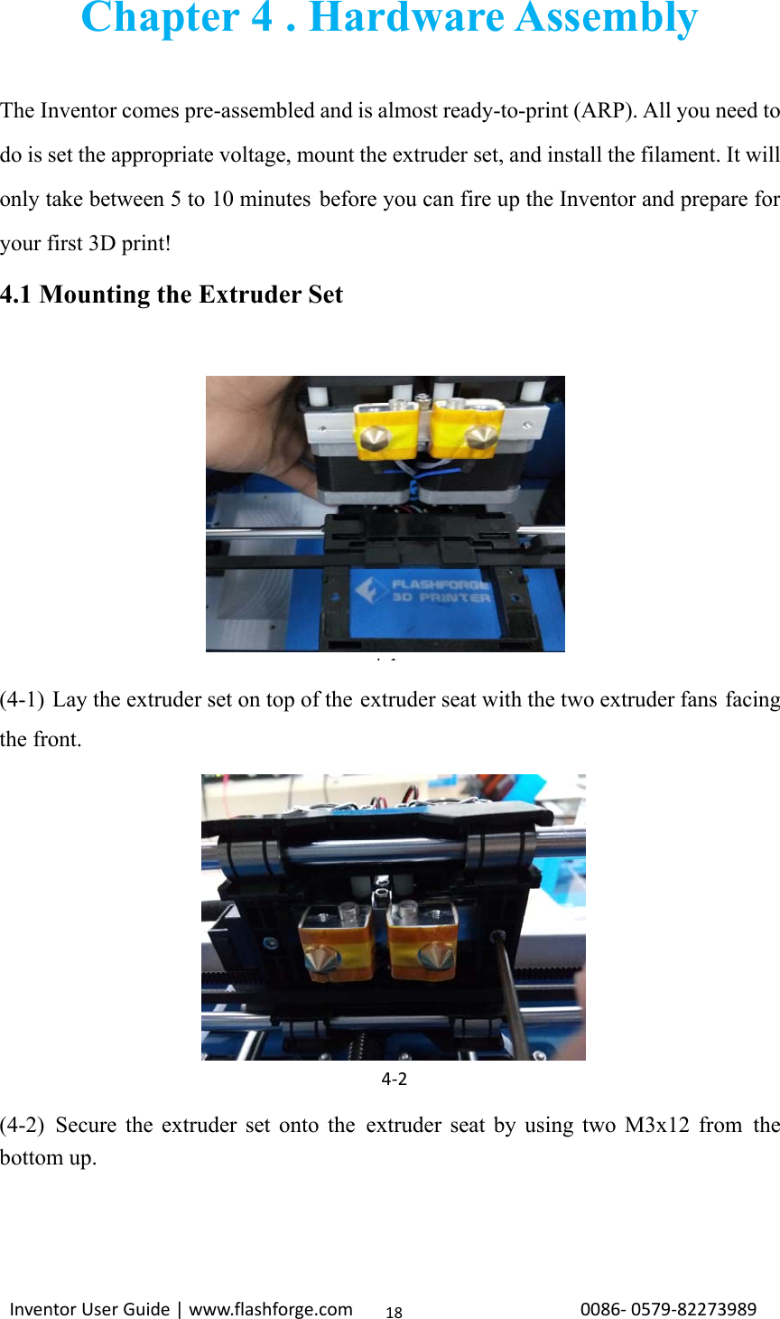                                                                                                                                                             InventorUserGuide|www.flashforge.com0086‐0579‐8227398918Chapter 4 . Hardware Assembly  The Inventor comes pre-assembled and is almost ready-to-print (ARP). All you need to do is set the appropriate voltage, mount the extruder set, and install the filament. It will only take between 5 to 10 minutes before you can fire up the Inventor and prepare for your first 3D print! 4.1 Mounting the Extruder Set                                         4-1 (4-1) Lay the extruder set on top of the extruder seat with the two extruder fans facing the front.         (4-2) Secure the extruder set onto the extruder seat by using two M3x12 from the bottom up.   4‐2