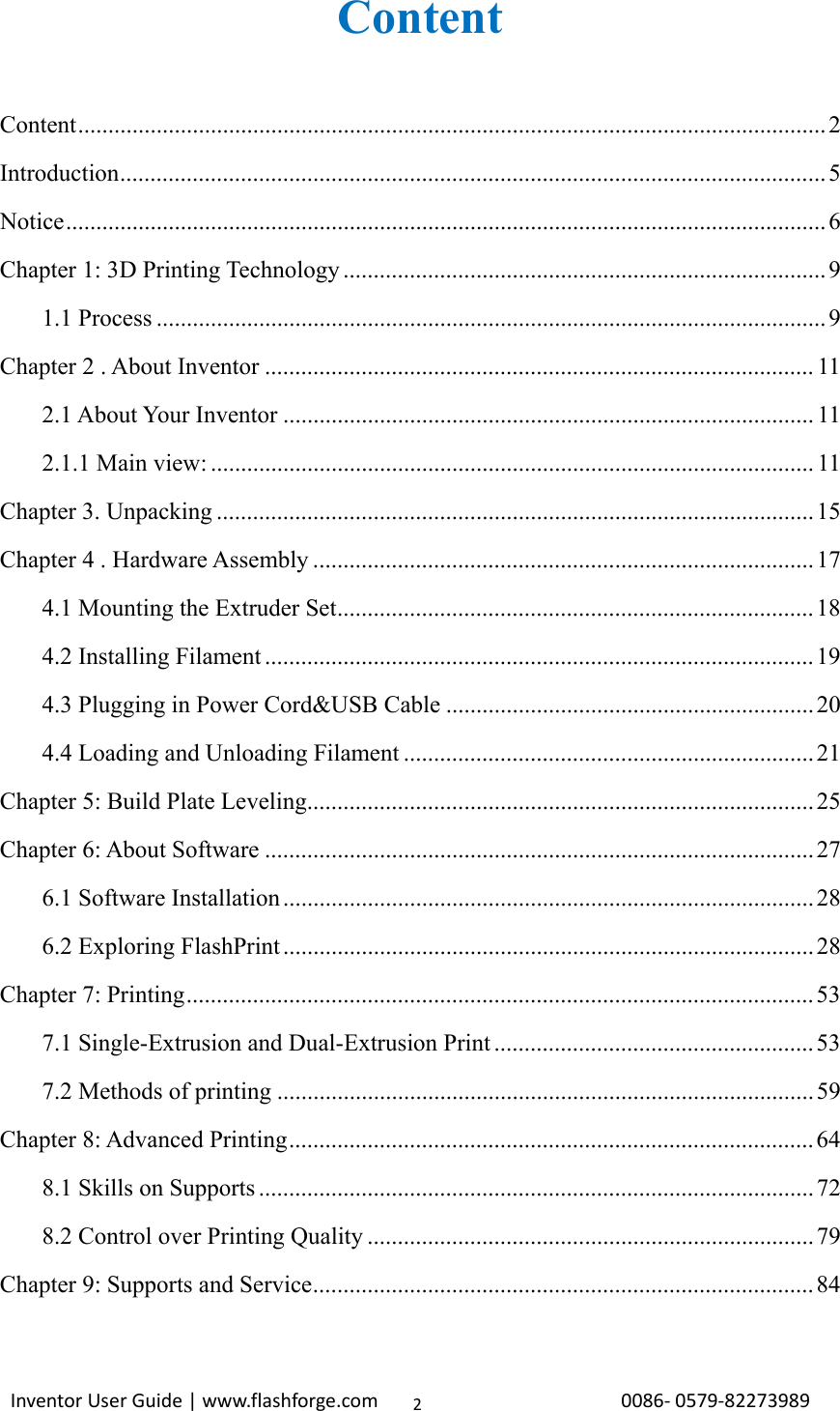                                                                                                                                                             InventorUserGuide|www.flashforge.com0086‐0579‐822739892Content  Content ............................................................................................................................ 2 Introduction ..................................................................................................................... 5 Notice .............................................................................................................................. 6 Chapter 1: 3D Printing Technology ................................................................................ 9 1.1 Process ............................................................................................................... 9 Chapter 2 . About Inventor ........................................................................................... 11 2.1 About Your Inventor ........................................................................................ 11 2.1.1 Main view: .................................................................................................... 11 Chapter 3. Unpacking ................................................................................................... 15 Chapter 4 . Hardware Assembly ................................................................................... 17 4.1 Mounting the Extruder Set ............................................................................... 18 4.2 Installing Filament ........................................................................................... 19 4.3 Plugging in Power Cord&amp;USB Cable ............................................................. 20 4.4 Loading and Unloading Filament .................................................................... 21 Chapter 5: Build Plate Leveling .................................................................................... 25 Chapter 6: About Software ........................................................................................... 27 6.1 Software Installation ........................................................................................ 28 6.2 Exploring FlashPrint ........................................................................................ 28 Chapter 7: Printing ........................................................................................................ 53 7.1 Single-Extrusion and Dual-Extrusion Print ..................................................... 53 7.2 Methods of printing ......................................................................................... 59 Chapter 8: Advanced Printing ....................................................................................... 64 8.1 Skills on Supports ............................................................................................ 72 8.2 Control over Printing Quality .......................................................................... 79 Chapter 9: Supports and Service ................................................................................... 84  