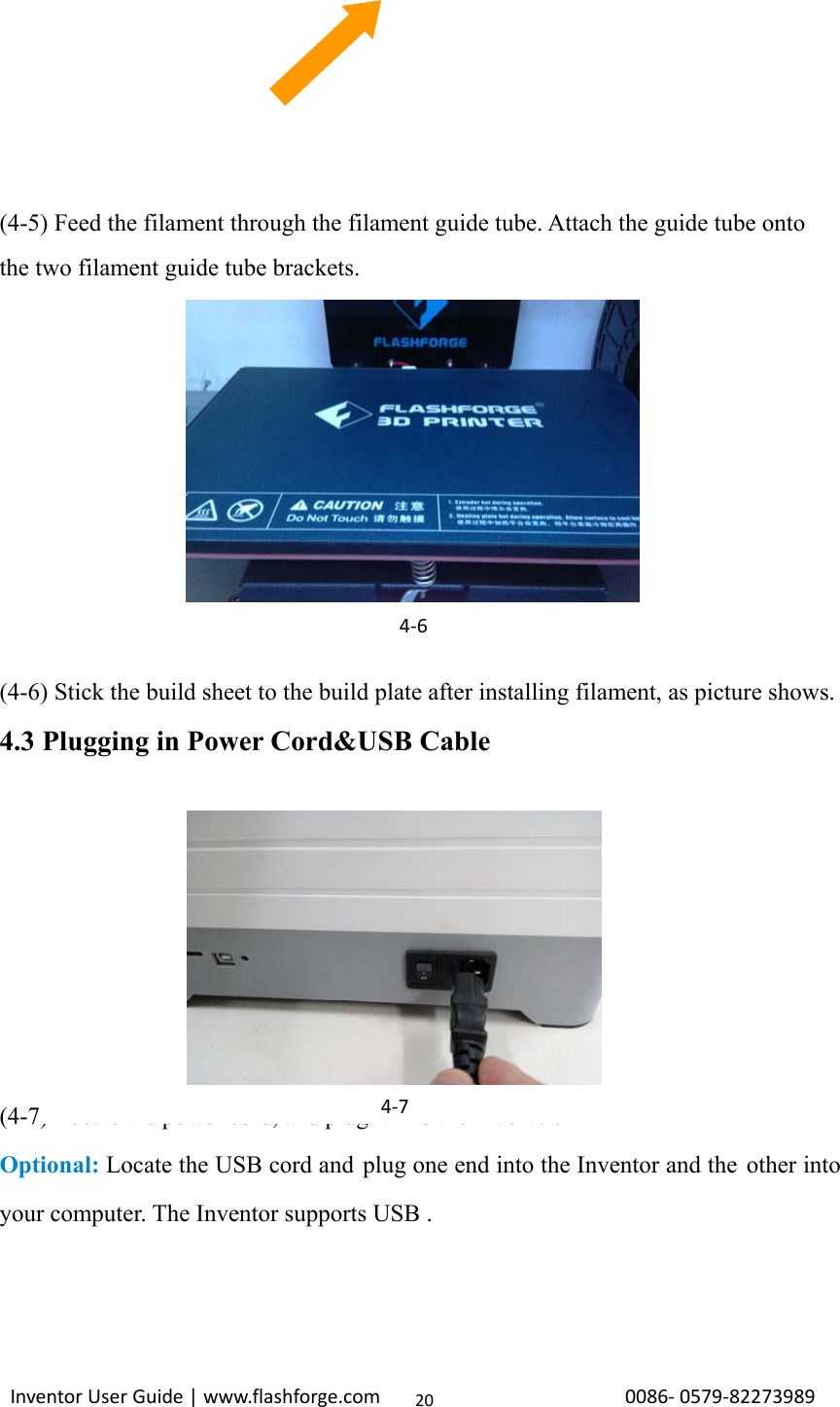                                                                                                                                                             InventorUserGuide|www.flashforge.com0086‐0579‐8227398920    (4-5) Feed the filament through the filament guide tube. Attach the guide tube onto the two filament guide tube brackets.       (4-6) Stick the build sheet to the build plate after installing filament, as picture shows. 4.3 Plugging in Power Cord&amp;USB Cable          (4-7) Locate the power cord, and plug it into the Inventor. Optional: Locate the USB cord and plug one end into the Inventor and the other into your computer. The Inventor supports USB .   4‐64‐7