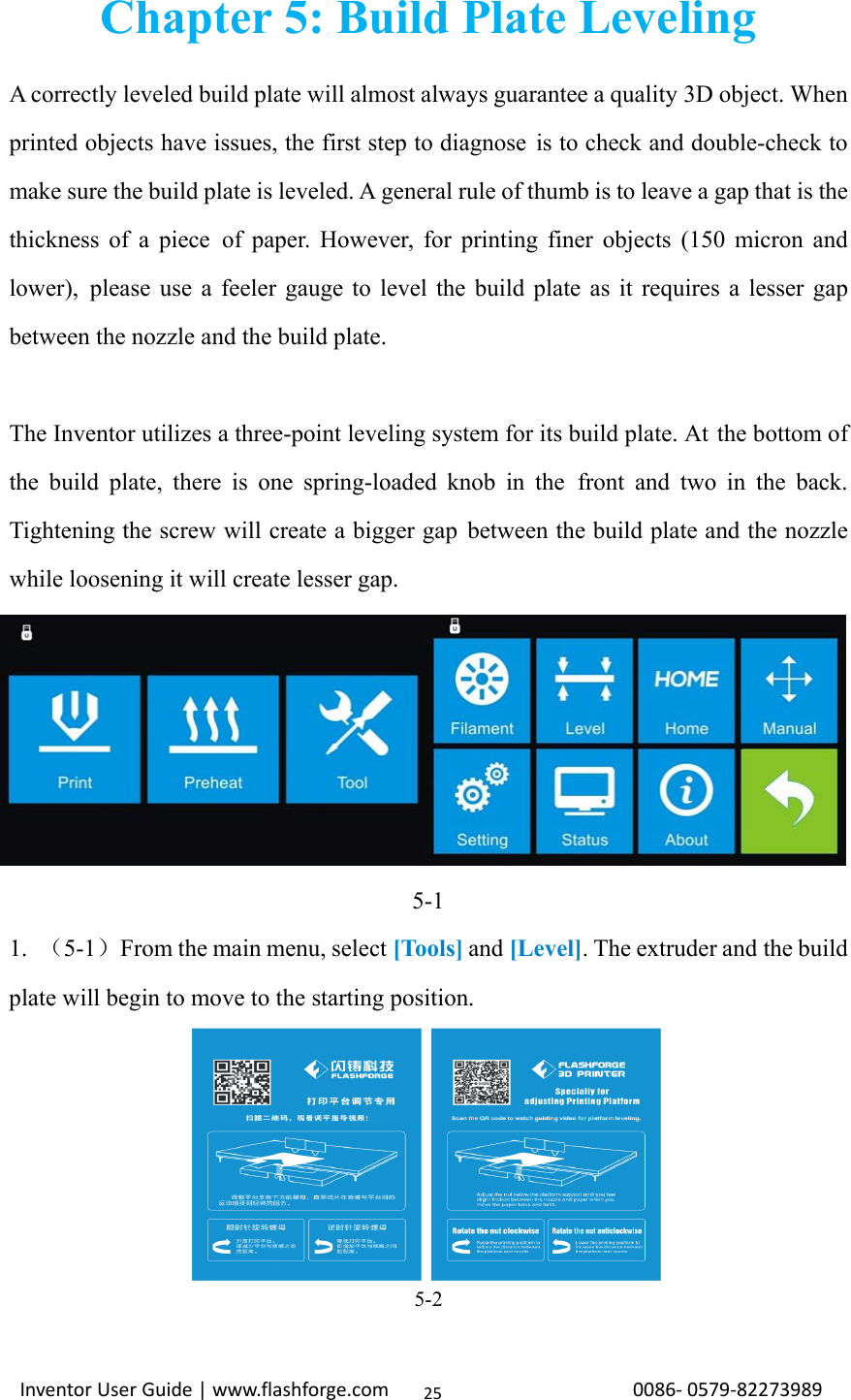                                                                                                                                                             InventorUserGuide|www.flashforge.com0086‐0579‐8227398925Chapter 5: Build Plate Leveling A correctly leveled build plate will almost always guarantee a quality 3D object. When printed objects have issues, the first step to diagnose is to check and double-check to make sure the build plate is leveled. A general rule of thumb is to leave a gap that is the thickness of a piece of paper. However, for printing finer objects (150 micron and lower), please use a feeler gauge to level the build plate as it requires a lesser gap between the nozzle and the build plate.  The Inventor utilizes a three-point leveling system for its build plate. At the bottom of the build plate, there is one spring-loaded knob in the front and two in the back. Tightening the screw will create a bigger gap between the build plate and the nozzle while loosening it will create lesser gap. 5-1 1.  （5-1）From the main menu, select [Tools] and [Level]. The extruder and the build plate will begin to move to the starting position. 5-2  