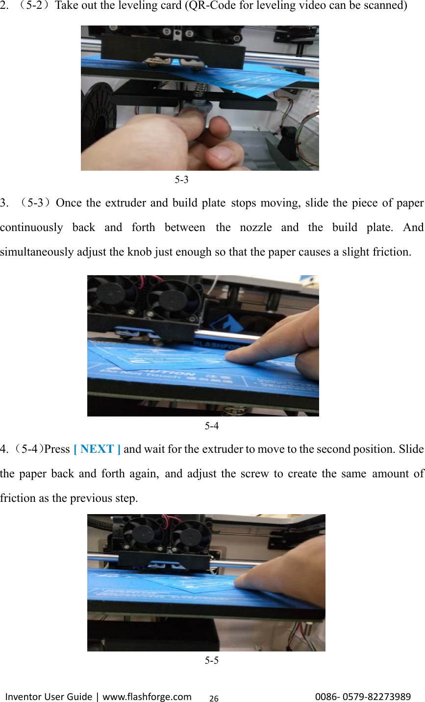                                                                                                                                                             InventorUserGuide|www.flashforge.com0086‐0579‐8227398926 2.  （5-2）Take out the leveling card (QR-Code for leveling video can be scanned)  5-3 3.  （5-3）Once the extruder and build plate stops moving, slide the piece of paper continuously back and forth between the nozzle and the build plate. And simultaneously adjust the knob just enough so that the paper causes a slight friction. 5-4 4. （5-4）Press [ NEXT ] and wait for the extruder to move to the second position. Slide the paper back and forth again, and adjust the screw to create the same amount of friction as the previous step. 5-5 