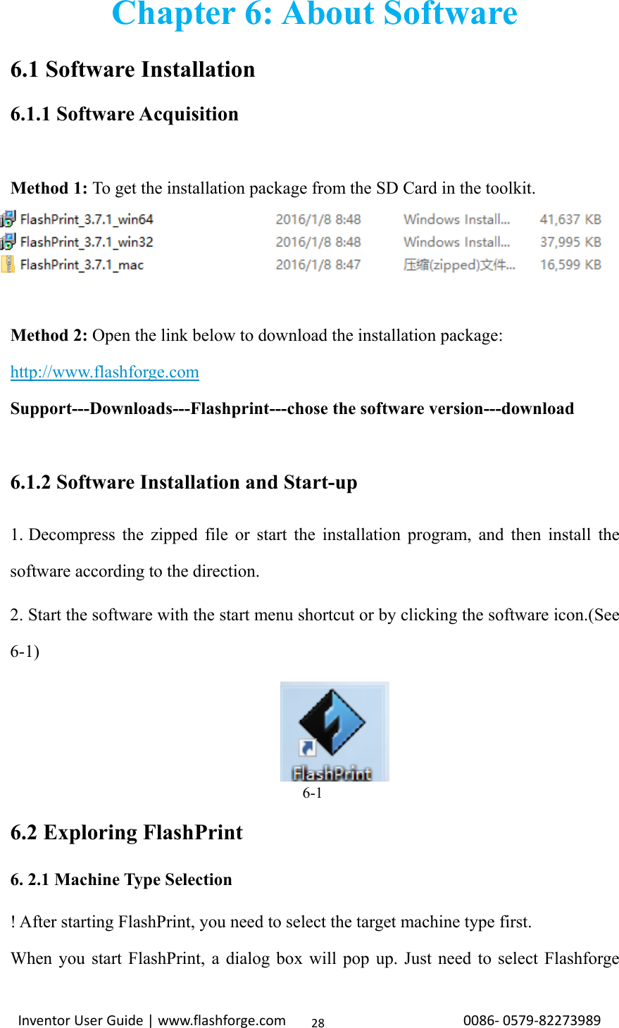                                                                                                                                                             InventorUserGuide|www.flashforge.com0086‐0579‐8227398928Chapter 6: About Software 6.1 Software Installation 6.1.1 Software Acquisition  Method 1: To get the installation package from the SD Card in the toolkit.    Method 2: Open the link below to download the installation package:           http://www.flashforge.com   Support---Downloads---Flashprint---chose the software version---download        6.1.2 Software Installation and Start-up 1. Decompress the zipped file or start the installation program, and then install the software according to the direction. 2. Start the software with the start menu shortcut or by clicking the software icon.(See 6-1)                                       6-1 6.2 Exploring FlashPrint 6. 2.1 Machine Type Selection ! After starting FlashPrint, you need to select the target machine type first. When you start FlashPrint, a dialog box will pop up. Just need to select Flashforge 